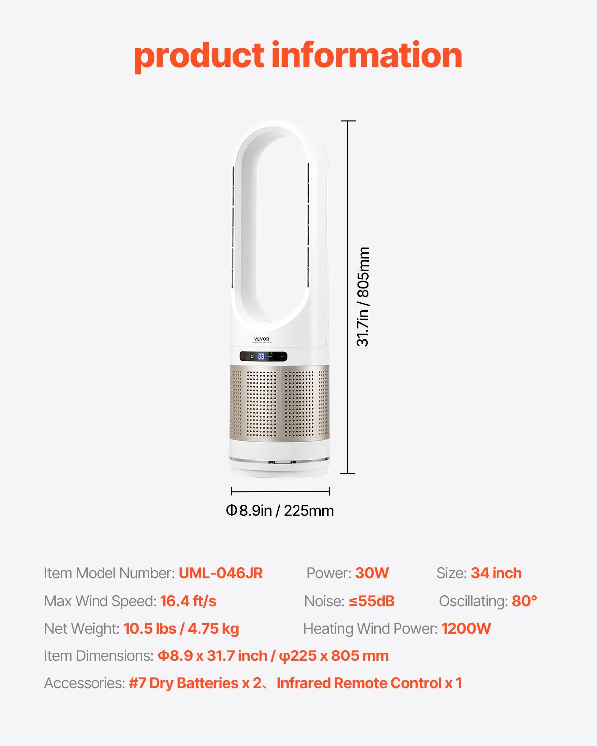 product information

31.7in / 805mm

8.9in 225mm

Item Model Number: UML-046JR

Power: 30W

Size: 34 inch

Max Wind Speed: 16.4 ft/s

Noise: 55dB

Oscillating: 80°

Net Weight: 10.5 lbs / 4.75 kg

Heating Wind Power: 1200W

Item Dimensions: 8.9 X 31.7 inch / 225 X 805 mm

Accessories: #7 Dry Batteries X 2, Infrared Remote Control X 1