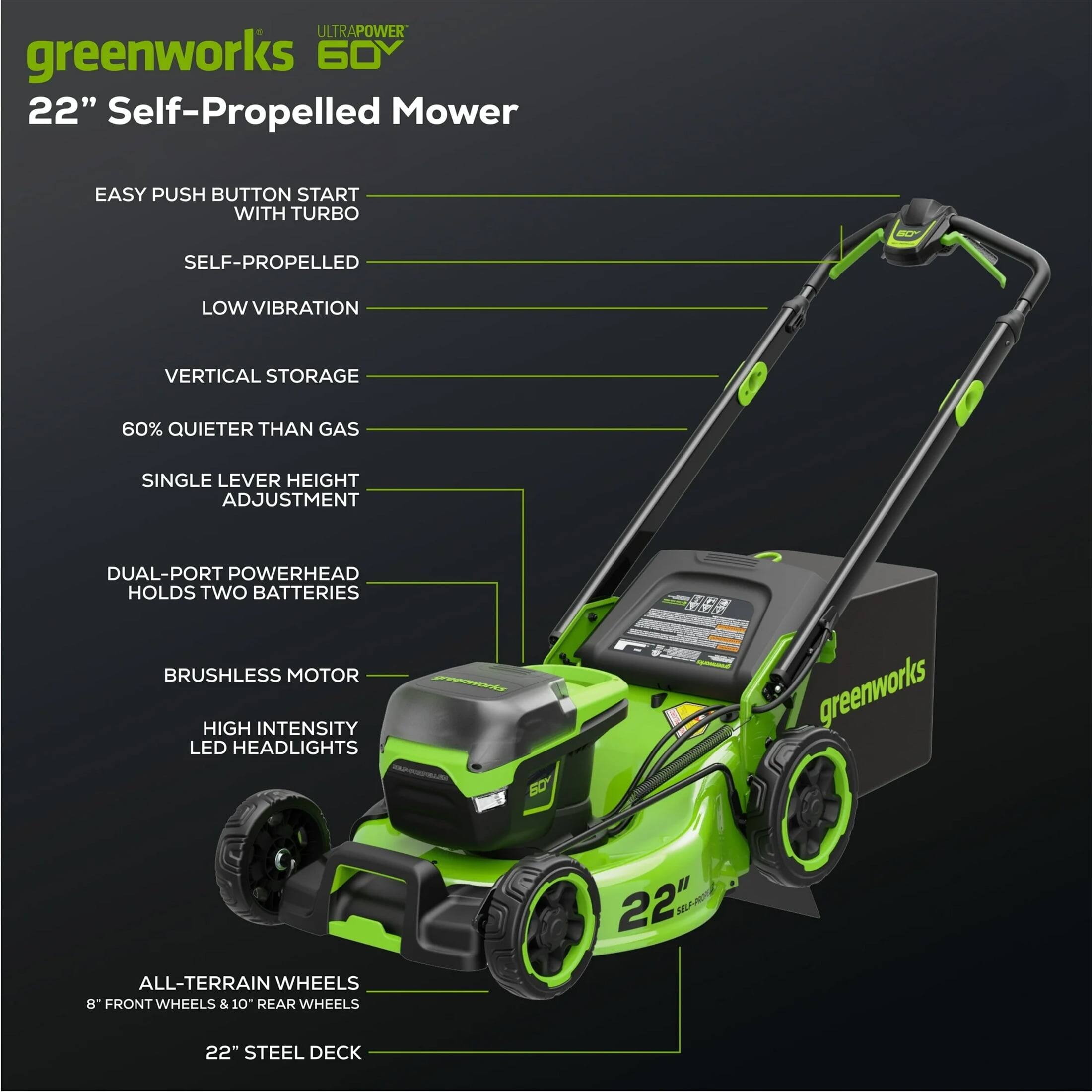 ULTRAPOWER greenworks 60Y 22" Self-Propelled Mower  
EASY PUSH BUTTON START WITH TURBO  
SELF-PROPELLED  
LOW VIBRATION  
VERTICAL STORAGE  
60% QUIETER THAN GAS  
SINGLE LEVER HEIGHT ADJUSTMENT  
DUAL-PORT POWERHEAD HOLDS TWO BATTERIES  
BRUSHLESS MOTOR  
HIGH INTENSITY LED HEADLIGHTS  
ALL-TERRAIN WHEELS  
8" FRONT WHEELS & 10" REAR WHEELS  
22" STEEL DECK