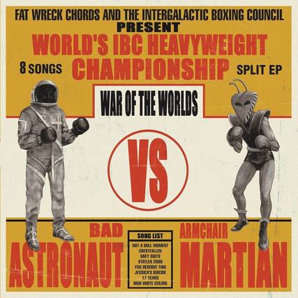 FAT WRECK CHORDS AND THE INTERGALACTIC BOXING COUNCIL PRESENT
WORLD'S IBC HEAVYWEIGHT CHAMPIONSHIP
8 SONGS
SPLIT EP
WAR OF THE WORLDS
BAD ASTRONAUT
ARMCHAIR MARTIAN
SONG LIST
NOT A DULL MOMENT
CRESTFALLEN
GREY SUITS
STATLER 2000
YOU DESERVE THIS
JESSICA'S SUICIDE
17 WHITE YEARS
HIGH CEILING
VS