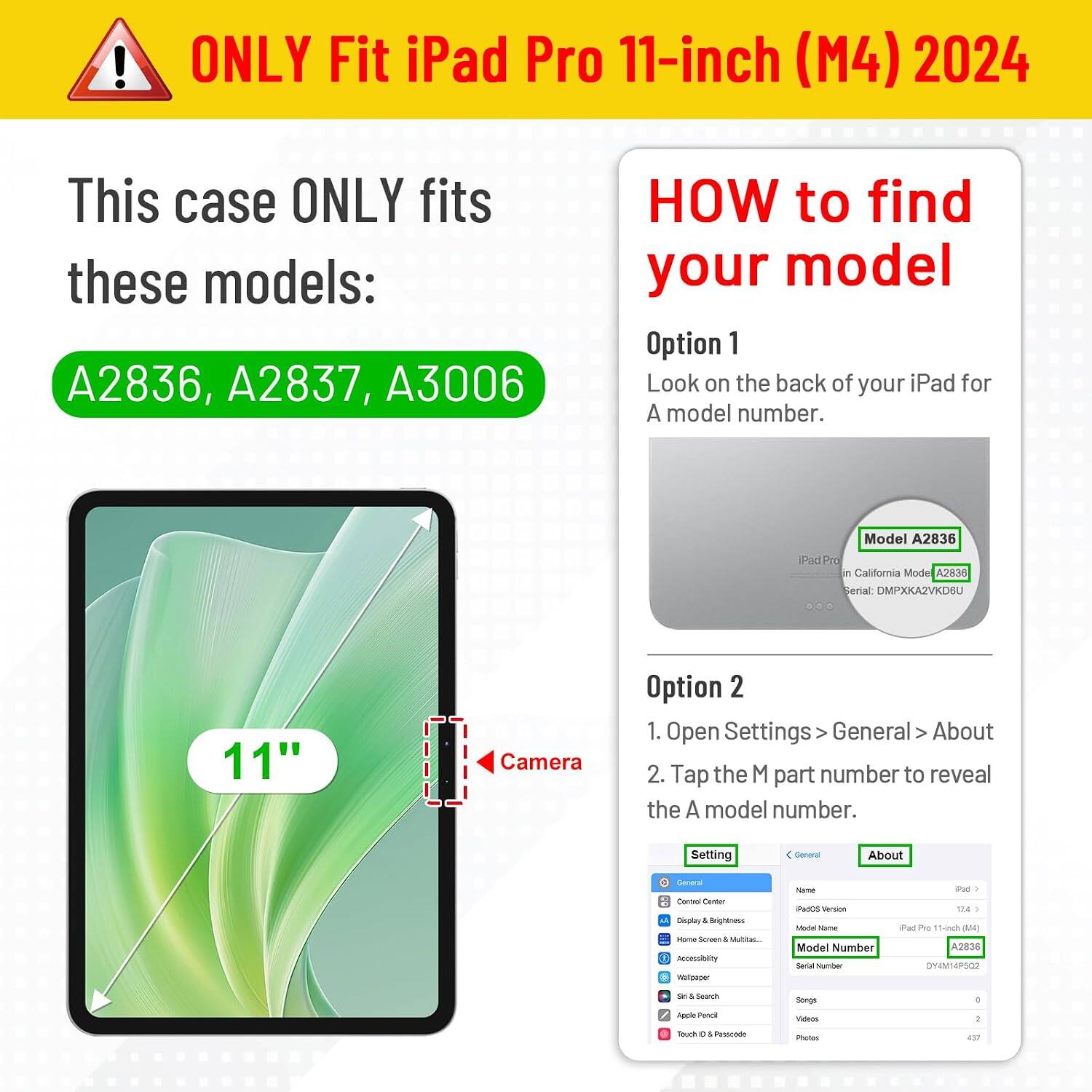 ONLY Fit iPad Pro 11-inch (M4) 2024

This case ONLY fits these models: A2836, A2837, A3006

HOW to find your model

Option 1
Look on the back of your iPad for A model number.

Model A2836
iPad Pro California Model A2836 Serial: DMPXKA2VKD6U

Option 2
1. Open Settings > General > About
2. Tap the M part number to reveal the A model number.

Setting
General
About

General Control Center
Display & Brightness
Home Screen & Multitasking
Accessibility
Wallpaper
Siri & Search
Apple Pencil
Touch ID & Passcode

Name: iPad
OS Version: iPadOS 17.4
Model Name: iPad Pro 11-inch (M4)
Model Number: A2836
Serial Number: DY4M14P502

Camera