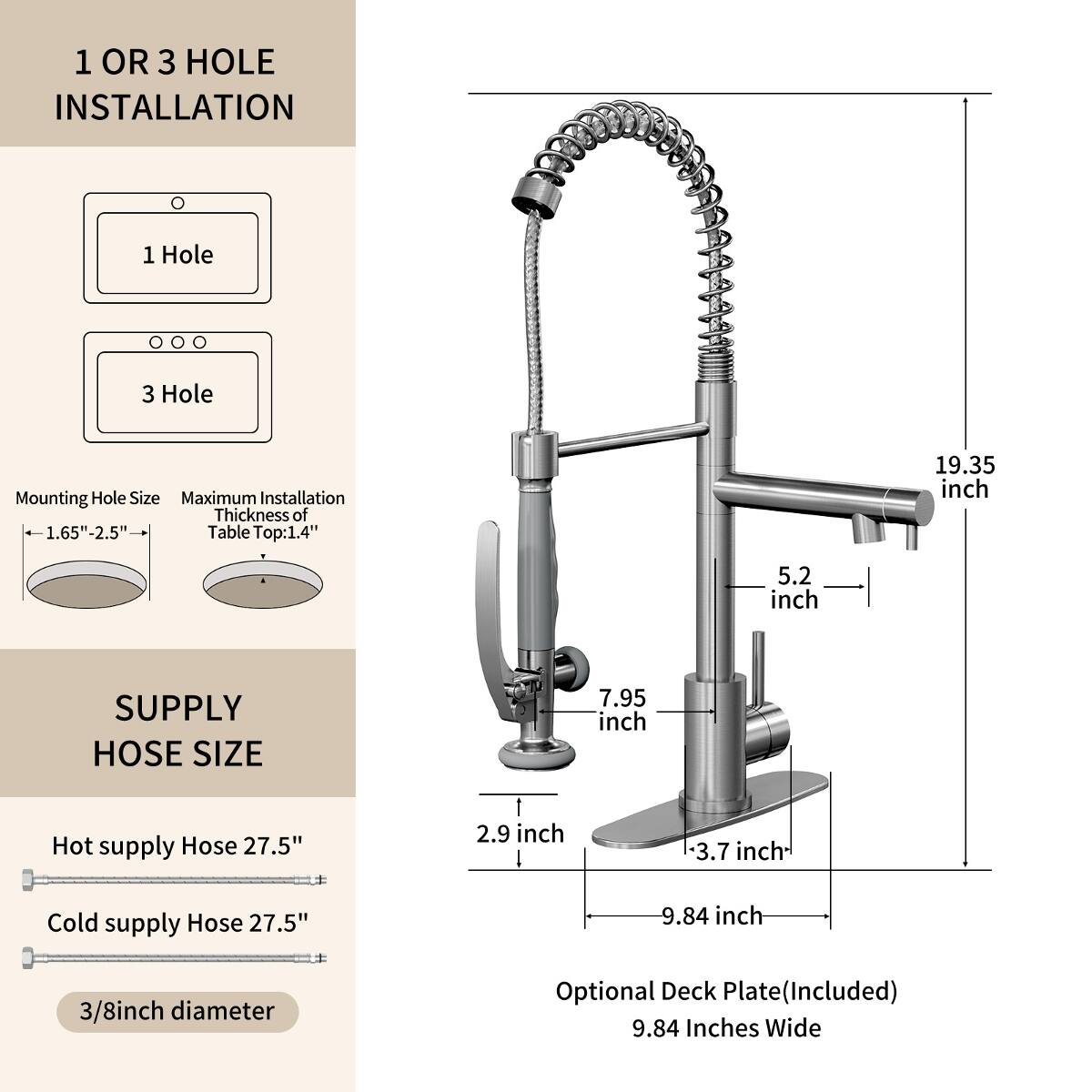 1 OR 3 HOLE INSTALLATION

1 Hole
3 Hole

Mounting Hole Size: 1.65"-2.5"
Maximum Installation Thickness of Table Top: 1.4"

19.35 inch
5.2 inch

SUPPLY HOSE SIZE

Hot supply Hose: 27.5"
Cold supply Hose: 27.5"
3/8 inch diameter

Optional Deck Plate (Included): 9.84 Inches Wide
