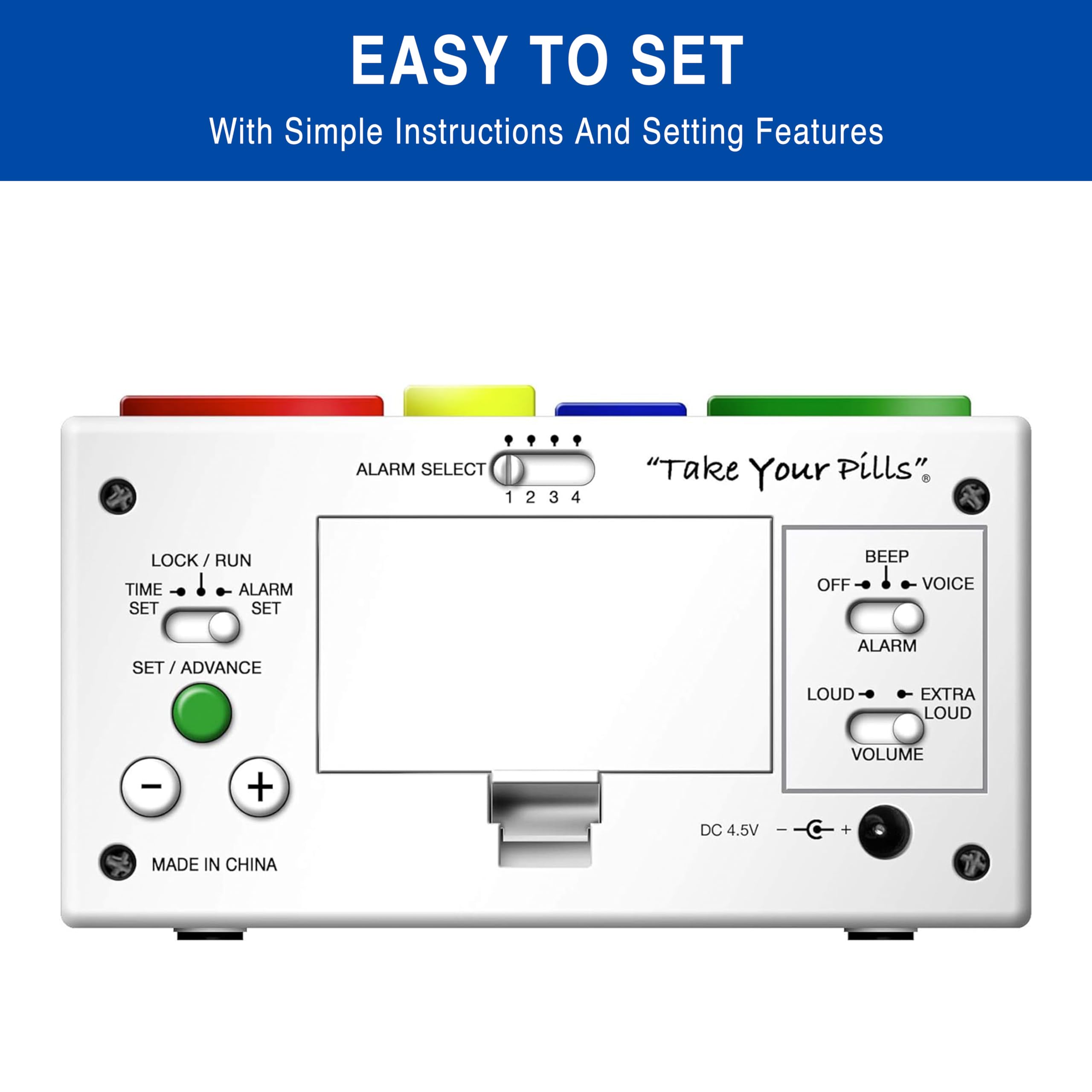 EASY TO SET  
With Simple Instructions And Setting Features

ALARM SELECT 1 2 3 4  
"Take Your Pills"  
LOCK / RUN TIME ALARM SET SET  
BEEP OFF VOICE  
SET / ADVANCE  
ALARM LOUD - EXTRA LOUD  
- +  
VOLUME  
DC 4.5V  
MADE IN CHINA