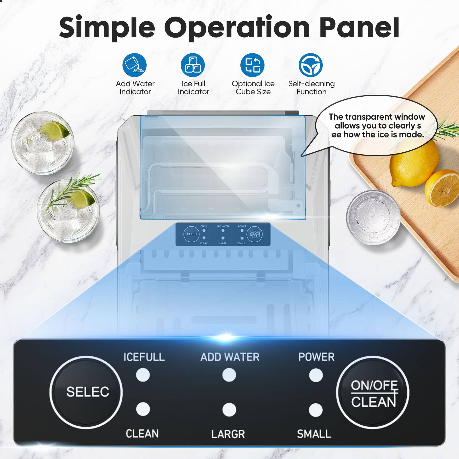 Simple Operation Panel

- Add Water Indicator
- Ice Full Indicator
- Optional Ice Cube Size
- Self-cleaning Function

The transparent window allows you to clearly see how the ice is made.

- ICEFULL
- ADD WATER
- POWER
- ON/OFF CLEAN
- SELECT
- CLEAN
- LARGR
- SMALL