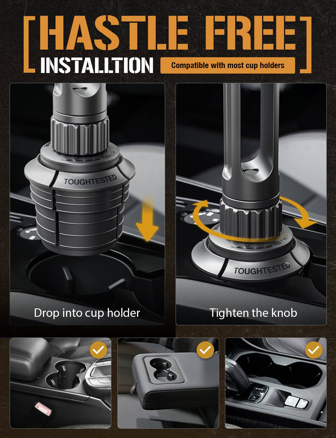 **HASTLE FREE INSTALLATION**

Compatible with most cup holders

- Drop into cup holder
- Tighten the knob

TOUGHTTESTED