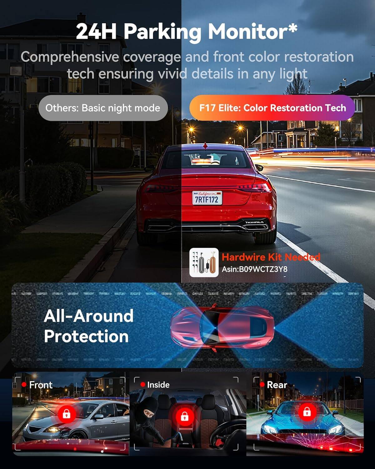 24H Parking Monitor*  
Comprehensive coverage and front color restoration tech ensuring vivid details in any light  

Others: Basic night mode  

F17 Elite: Color Restoration Tech  

Hardwire Kit Needed  
Asin:B09WCTZ3Y8  

All-Around Protection  

Front  
Inside  
Rear