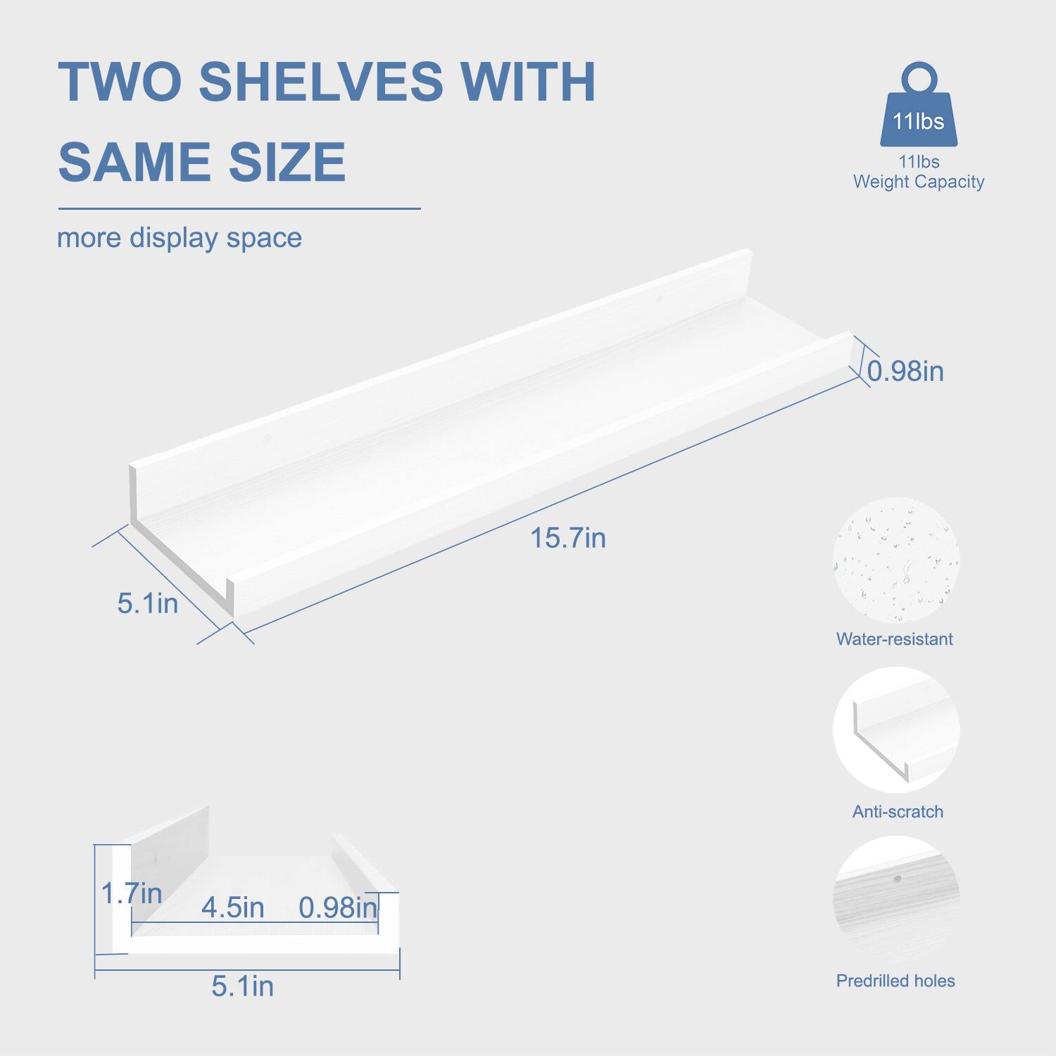 TWO SHELVES WITH SAME SIZE  
more display space  

11lbs Weight Capacity  

15.7in  
0.98in  
5.1in  

1.7in  
4.5in  
0.98in  
5.1in  

Water-resistant  
Anti-scratch  
Predrilled holes