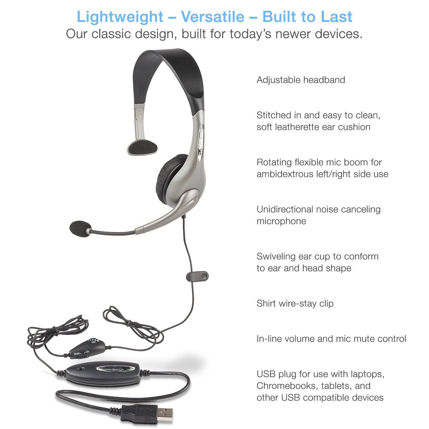 Lightweight - Versatile - Built to Last  
Our classic design, built for today's newer devices.  

- Adjustable headband  
- Stitched in and easy to clean, soft leatherette ear cushion  
- Rotating flexible mic boom for ambidextrous left/right side use  
- Unidirectional noise canceling microphone  
- Swiveling ear cup to conform to ear and head shape  
- Shirt wire-stay clip  
- In-line volume and mic mute control  
- USB plug for use with laptops, Chromebooks, tablets, and other USB compatible devices