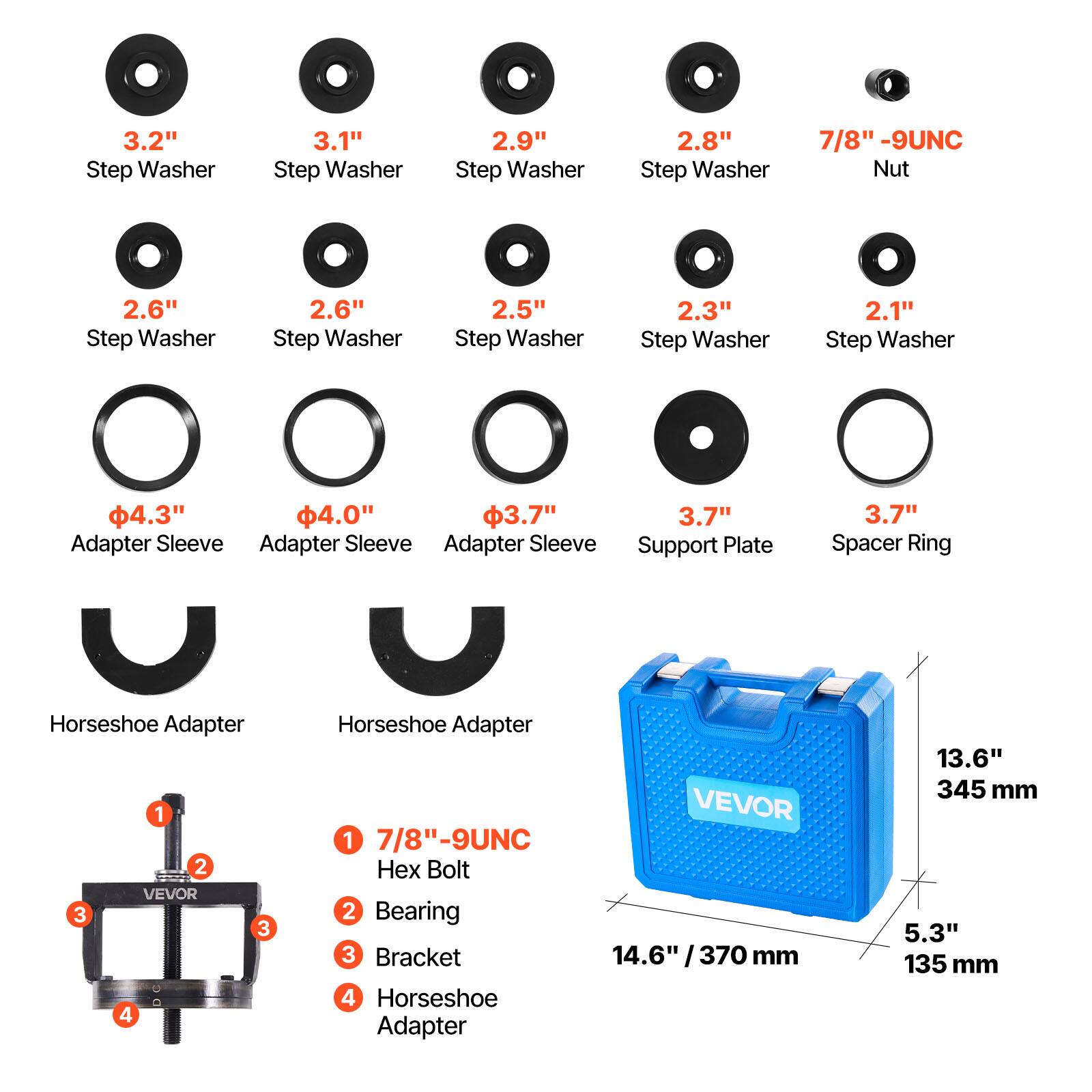 3.2" Step Washer  
3.1" Step Washer  
2.9" Step Washer  
2.8" Step Washer  
7/8" -9UNC Nut  
2.6" Step Washer  
2.6" Step Washer  
2.5" Step Washer  
2.3" Step Washer  
2.1" Step Washer  
4.3" Adapter Sleeve  
4.0" Adapter Sleeve  
3.7" Adapter Sleeve  
3.7" Support Plate  
3.7" Spacer Ring  
Horseshoe Adapter  
Horseshoe Adapter  
VEVOR  
7/8"-9UNC Hex Bolt  
Bearing  
Bracket  
14.6" /370 mm  
Horseshoe Adapter  
13.6" 345 mm  
5.3" 135 mm
