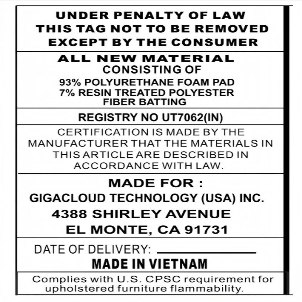 UNDER PENALTY OF LAW THIS TAG NOT TO BE REMOVED EXCEPT BY THE CONSUMER

ALL NEW MATERIAL CONSISTING OF
93% POLYURETHANE FOAM PAD
7% RESIN TREATED POLYESTER FIBER BATTING

REGISTRY NO UT7062(IN)

CERTIFICATION IS MADE BY THE MANUFACTURER THAT THE MATERIALS IN THIS ARTICLE ARE DESCRIBED IN ACCORDANCE WITH LAW.

MADE FOR : GIGACLOUD TECHNOLOGY (USA) INC.
4388 SHIRLEY AVENUE
EL MONTE, CA 91731

DATE OF DELIVERY: MADE IN VIETNAM

Complies with U.S. CPSC requirement for upholstered furniture flammability.