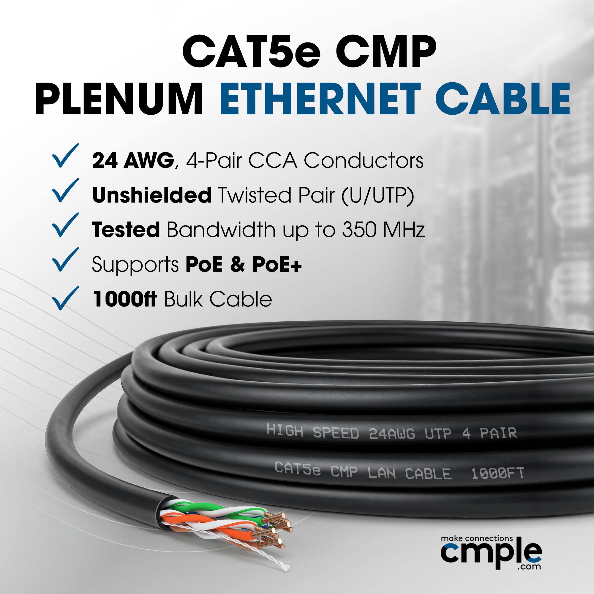CAT5e CMP Plenum Ethernet Cable  
24 AWG, 4-Pair CCA Conductors  
Unshielded Twisted Pair (U/UTP)  
Tested Bandwidth up to 350 MHz  
Supports PoE & PoE+  
1000ft Bulk Cable  

High Speed 24AWG UTP 4 Pair  
CAT5e CMP LAN Cable 1000FT  

make connections cmple.com