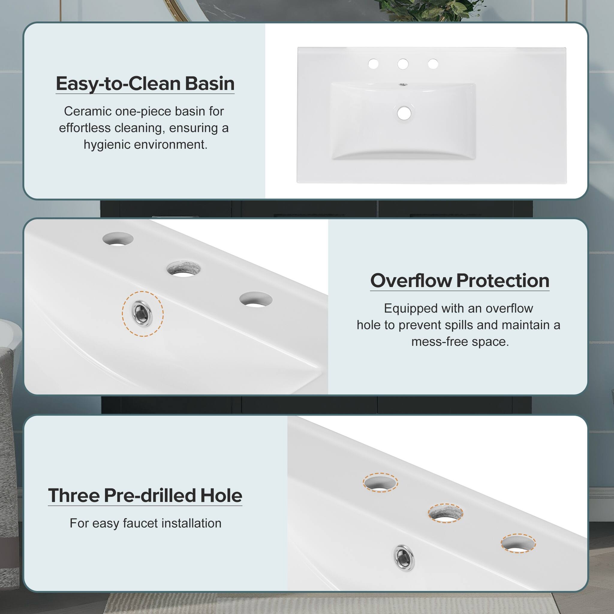 Easy-to-Clean Basin  
Ceramic one-piece basin for effortless cleaning, ensuring a hygienic environment.  

Overflow Protection  
Equipped with an overflow hole to prevent spills and maintain a mess-free space.  

Three Pre-drilled Hole  
For easy faucet installation