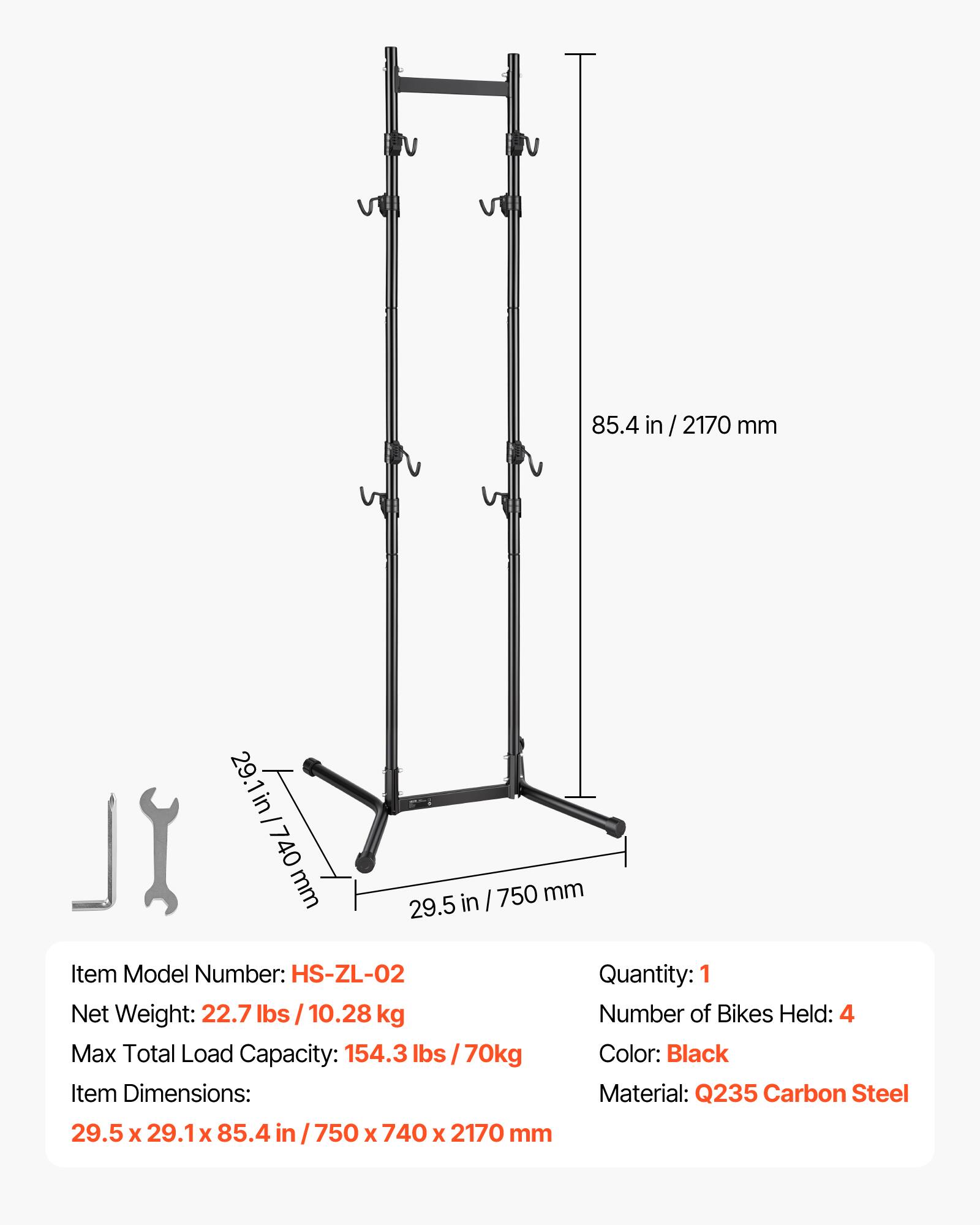 85.4 in / 2170 mm  
29.1 in / 740 mm  
750 mm  
Item Model Number: HS-ZL-02  
Net Weight: 22.7 lbs / 10.28 kg  
Max Total Load Capacity: 154.3 lbs / 70 kg  
Item Dimensions: 29.5 x 29.1 x 85.4 in / 750 x 740 x 2170 mm  
Quantity: 1  
Number of Bikes Held: 4  
Color: Black  
Material: Q235 Carbon Steel