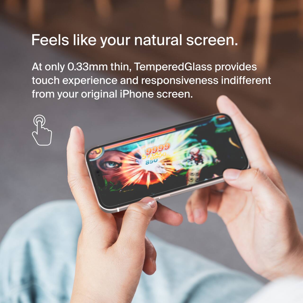 Feels like your natural screen.  
At only 0.33mm thin, TemperedGlass provides touch experience and responsiveness indistinguishable from your original iPhone screen.  

C . 9999  5 GO00 850