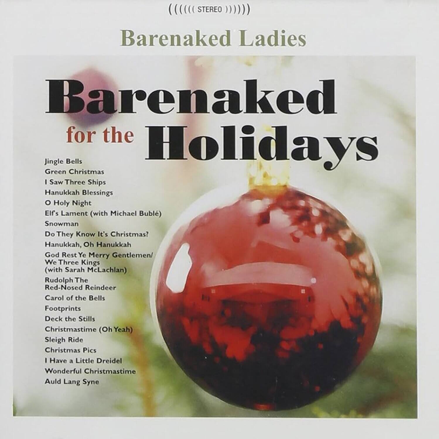 Barenaked Ladies  
Barenaked for the Holidays  

Jingle Bells  
Green Christmas  
I Saw Three Ships  
Hanukkah Blessings  
O Holy Night  
Elfs Lament (with Michael Bublé)  
Snowman  
Do They Know It's Christmas?  
Hanukkah, Oh Hanukkah  
God Rest Ye Merry Gentlemen/We Three Kings (with Sarah McLachlan)  
Rudolph The Red-Nosed Reindeer  
Carol of the Bells  
Footprints  
Deck the Stills  
Christmastime (Oh Yeah)  
Sleigh Ride  
Christmas Pics  
I Have a Little Dreidel  
Wonderful Christmastime  
Auld Lang Syne