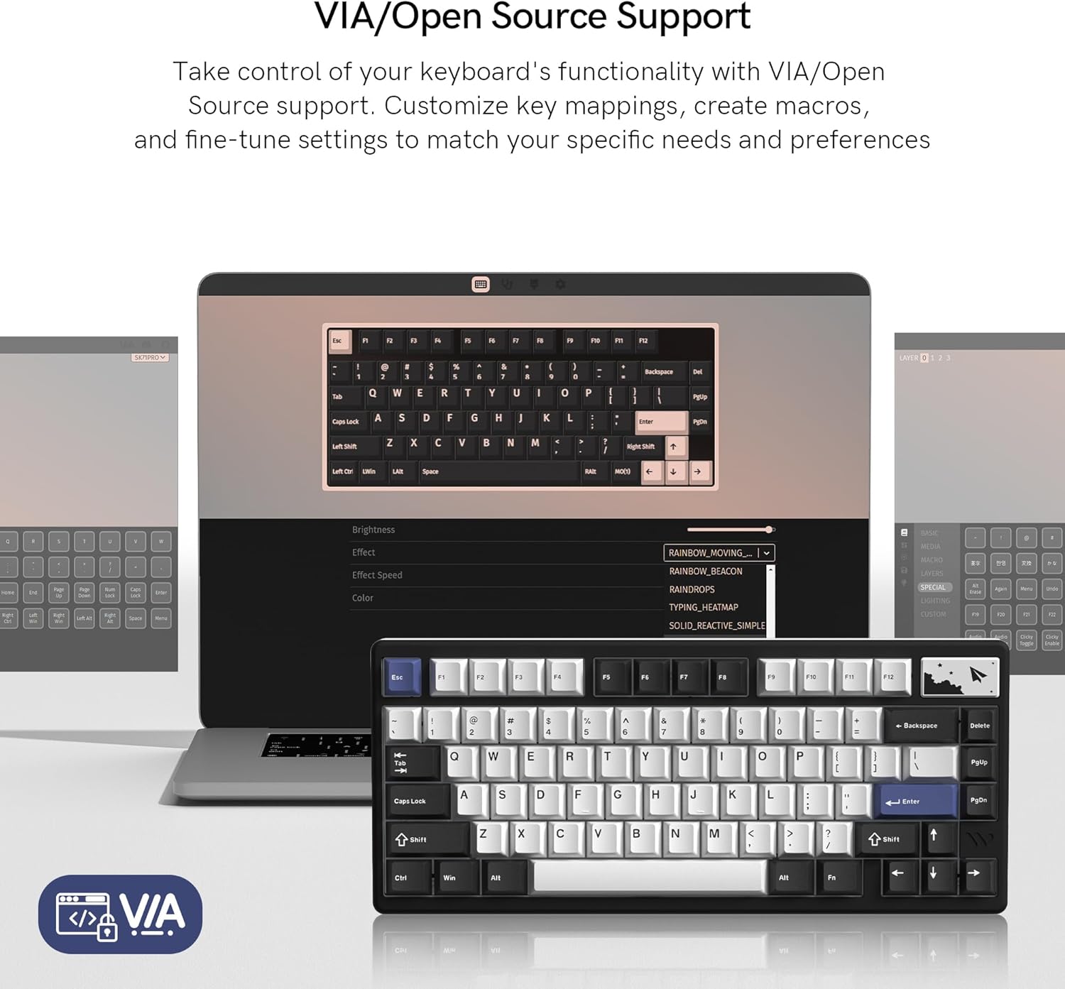 VIA/Open Source Support

Take control of your keyboard's functionality with VIA/Open Source support. Customize key mappings, create macros, and fine-tune settings to match your specific needs and preferences.

Brightness  
Effect  
Effect Speed  
Color  

RAINBOW_MOVING  
RAINBOW_BEACON  
SUNDRDROPS  
TYPING_HEATMAP  
SOLID_REACTIVE_SIMPLE  

VIA