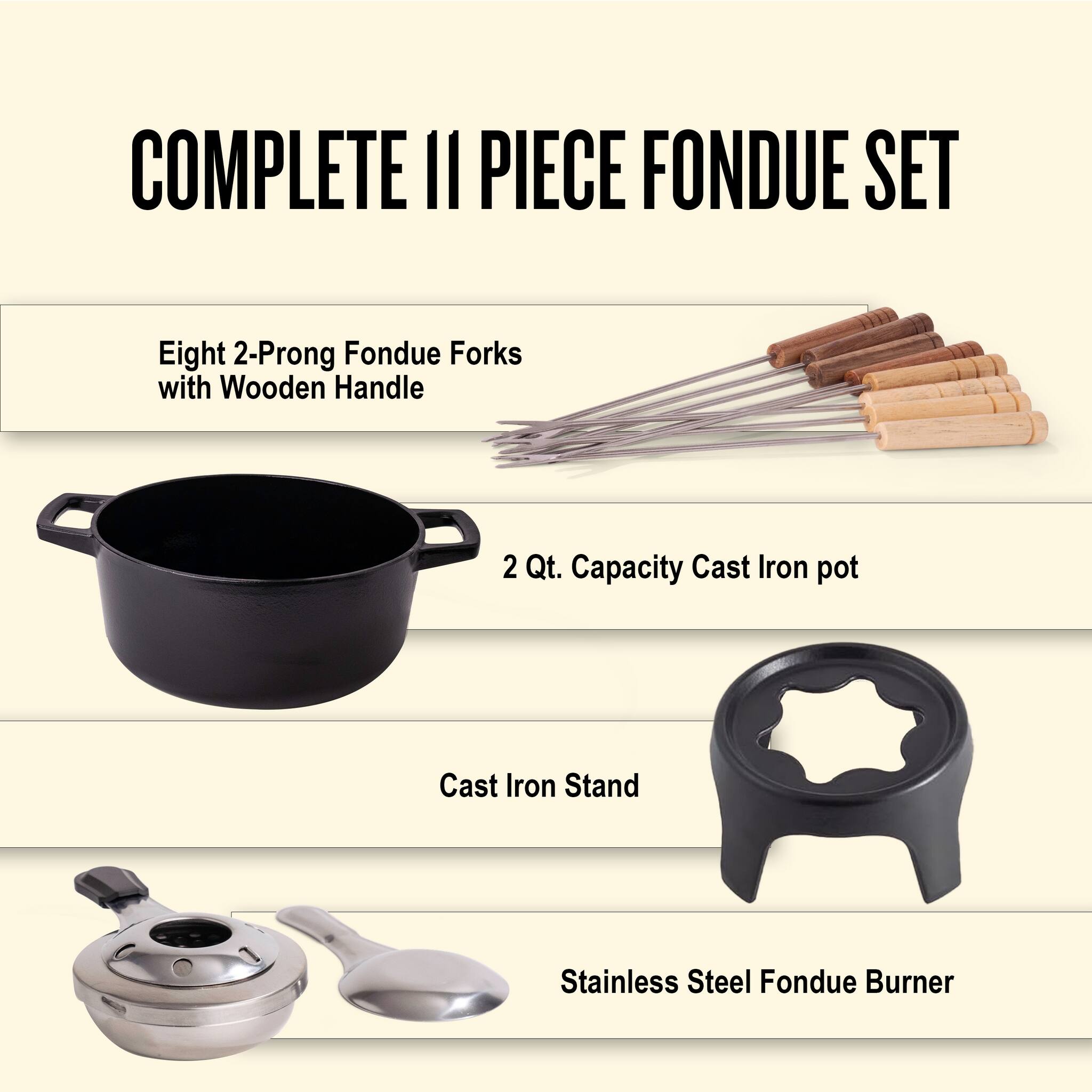COMPLETE 11 PIECE FONDUE SET

- Eight 2-Prong Fondue Forks with Wooden Handle
- 2 Qt. Capacity Cast Iron pot
- Cast Iron Stand
- Stainless Steel Fondue Burner