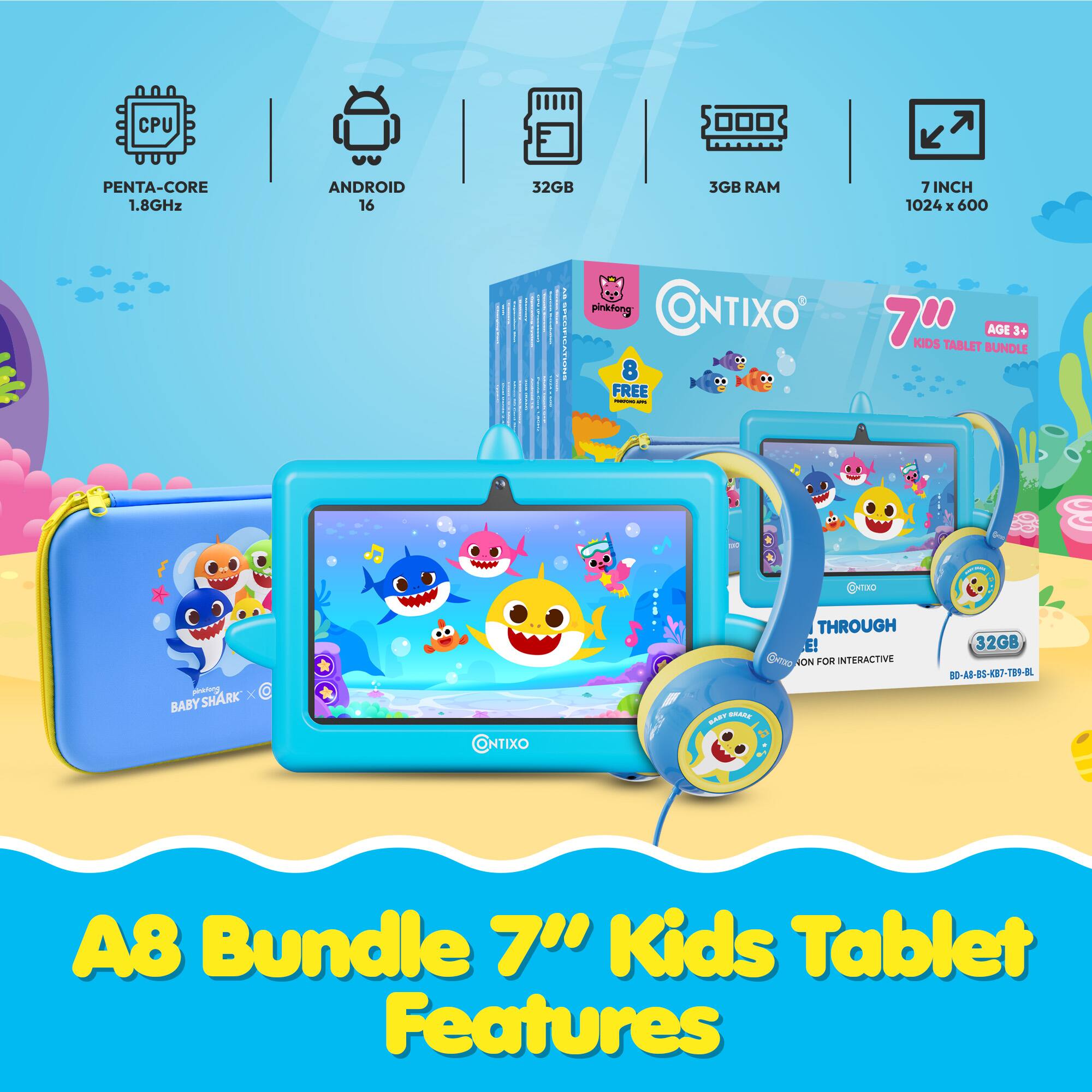 CPU  
PENTA-CORE 1.8GHz  
ANDROID 16  
32GB  
3GB RAM  
7INCH 1024 X 600  

pinkfong CONTIXO 8 FREE Todologra - KIDS TABLET BUNDLE AGE 3+  
pinktong X BABYSHARK  
CONTIXO  
BART BRARK  
THROUGH E! 32GB ON FOR INTERACTIVE BO-AB-BS-KB7-TB9-BL  
A8 Bundle Kids Tablet Features