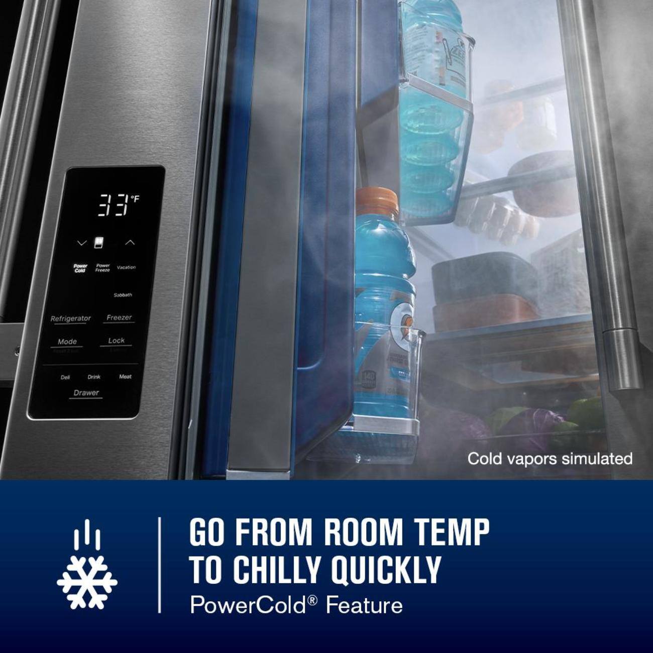 F 33  
V  
Power  
Vacation  
Cold Freeze  
Subbath  
Refrigerator Freezer  
Mode  
Lock  
Del  
Drink  
Meat  
Drawer  
Cold vapors simulated  
GO FROM ROOM TEMP TO CHILLY QUICKLY  
PowerCold Feature