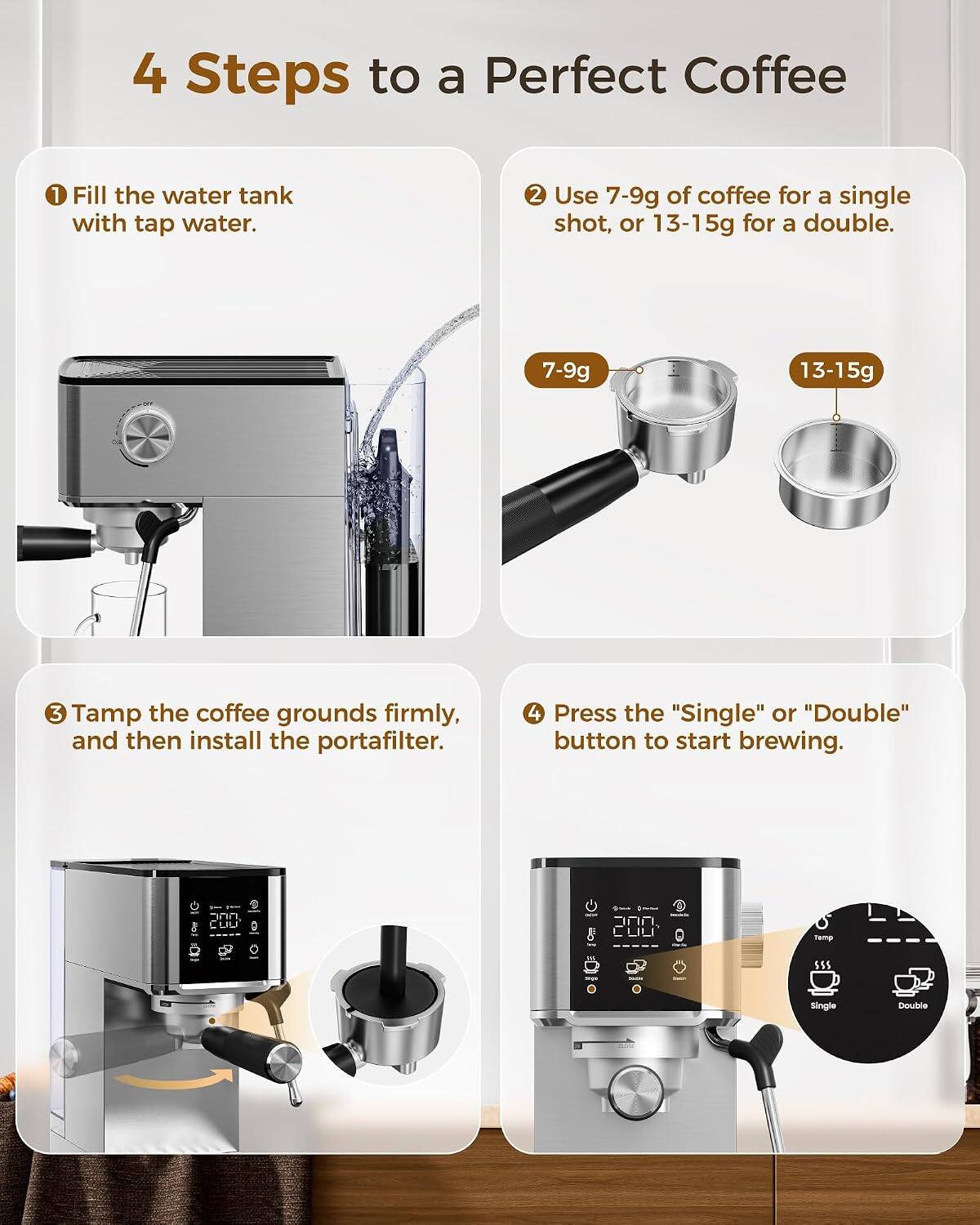 4 Steps to a Perfect Coffee
1. Fill the water tank with tap water.
2. Use 7-9g of coffee for a single shot, or 13-15g for a double.
3. Tamp the coffee grounds firmly, and then install the portafilter.
4. Press the "Single" or "Double" button to start brewing.

COD

Temp
SSS

Single
Double
