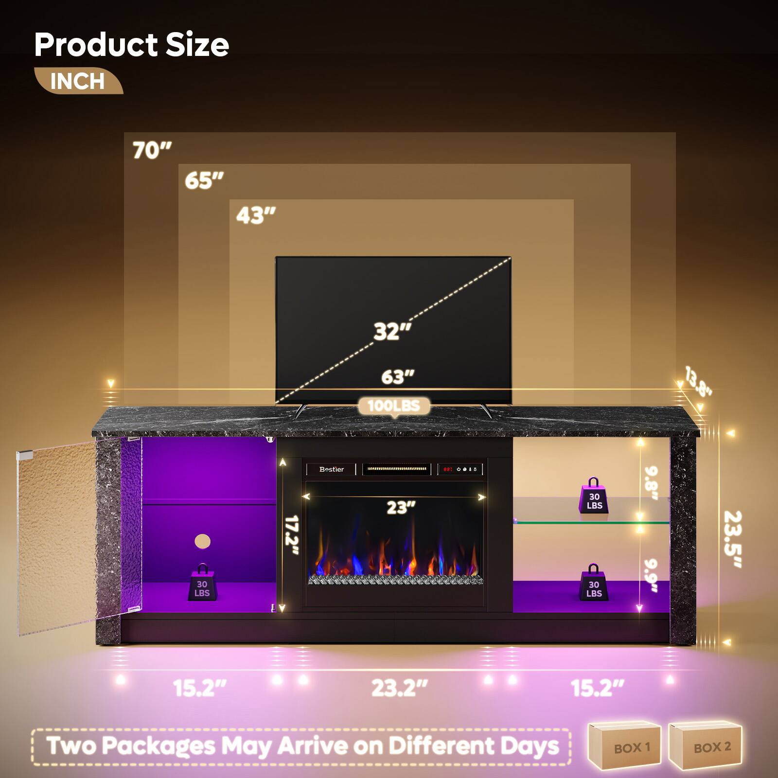 Product Size  
INCH  

70"  
65"  
43"  
32"  
63"  
100 LBS  
13.8"  
30 LBS  
17.2"  
30 LBS  
9.8"  
9.9"  
23.5"  
15.2"  
23.2"  
15.2"  

Two Packages May Arrive on Different Days  
BOX 1  
BOX 2