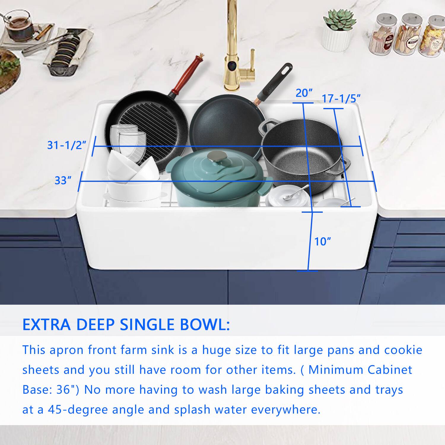 **EXTRA DEEP SINGLE BOWL:**

This apron front farm sink is a huge size to fit large pans and cookie sheets and you still have room for other items. (Minimum Cabinet Base: 36") No more having to wash large baking sheets and trays at a 45-degree angle and splash water everywhere.

- **Dimensions:**
  - Width: 20"
  - Depth: 17-1/5"
  - Height: 10"
  - Overall Size: 31-1/2" x 33"