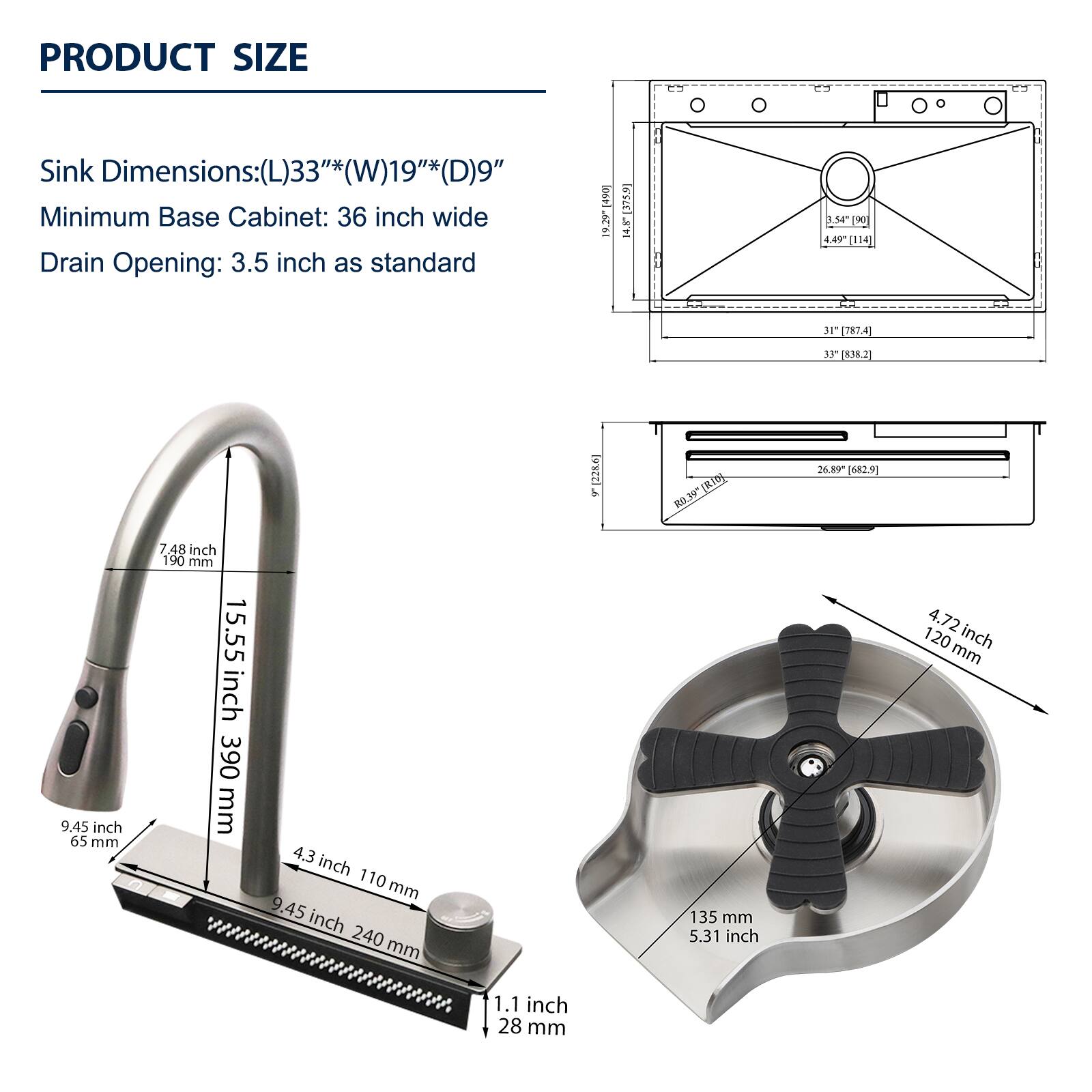 PRODUCT SIZE

Sink Dimensions: (L)33"*(W)19"*(D)9"

Minimum Base Cabinet: 36 inch wide

Drain Opening: 3.5 inch as standard

- 15.55 inch / 390 mm
- 9.45 inch / 65 mm
- 4.3 inch / 110 mm
- 9.45 inch / 240 mm
- 1.1 inch / 28 mm
- 7.48 inch / 190 mm
- 15.55 inch / 390 mm
- 9.45 inch / 65 mm
- 4.3 inch / 110 mm
- 9.45 inch / 240 mm
- 1.1 inch / 28 mm
- 4.72 inch / 120 mm
- 135 mm / 5.31 inch