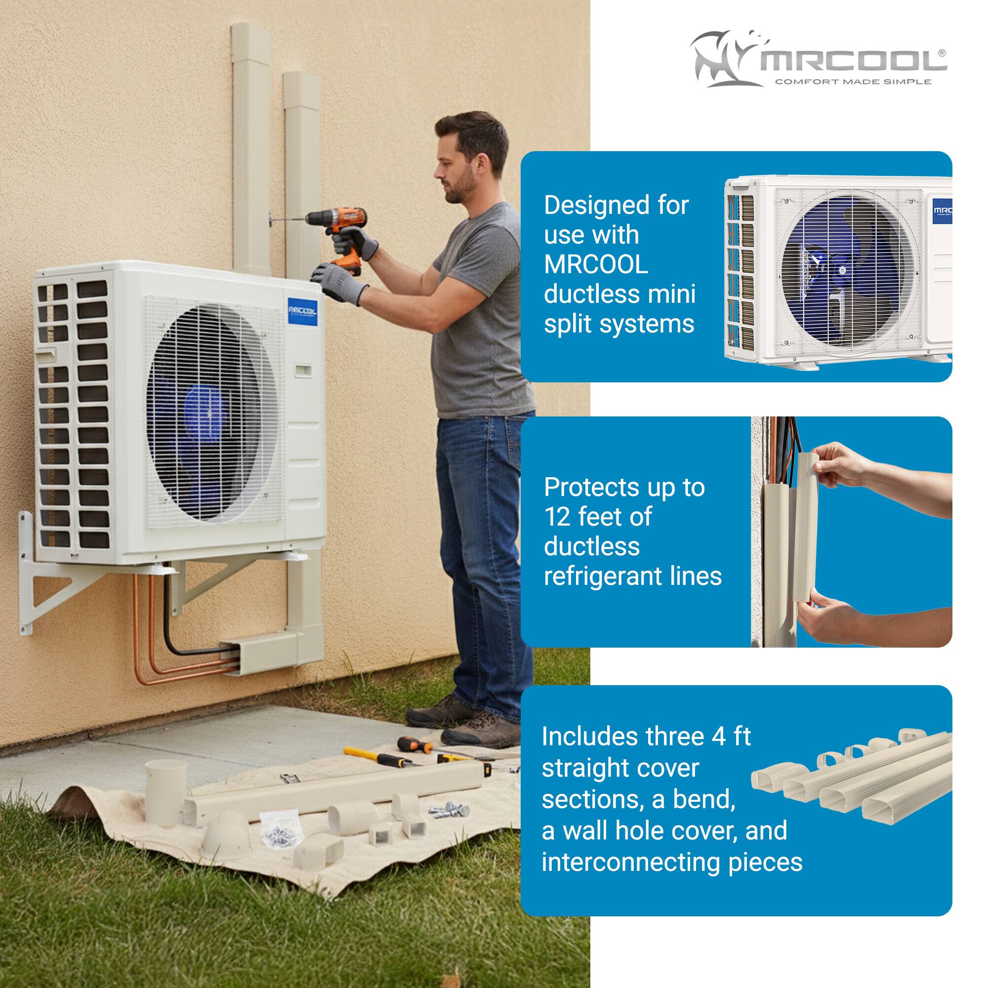MRCOOL COMFORT MADE SIMPLE -- Designed for use with MRCOOL ductless mini split systems  
Protects up to 12 feet of ductless refrigerant lines  
Includes three 4 ft straight cover sections, a bend, a wall hole cover, and interconnecting pieces
