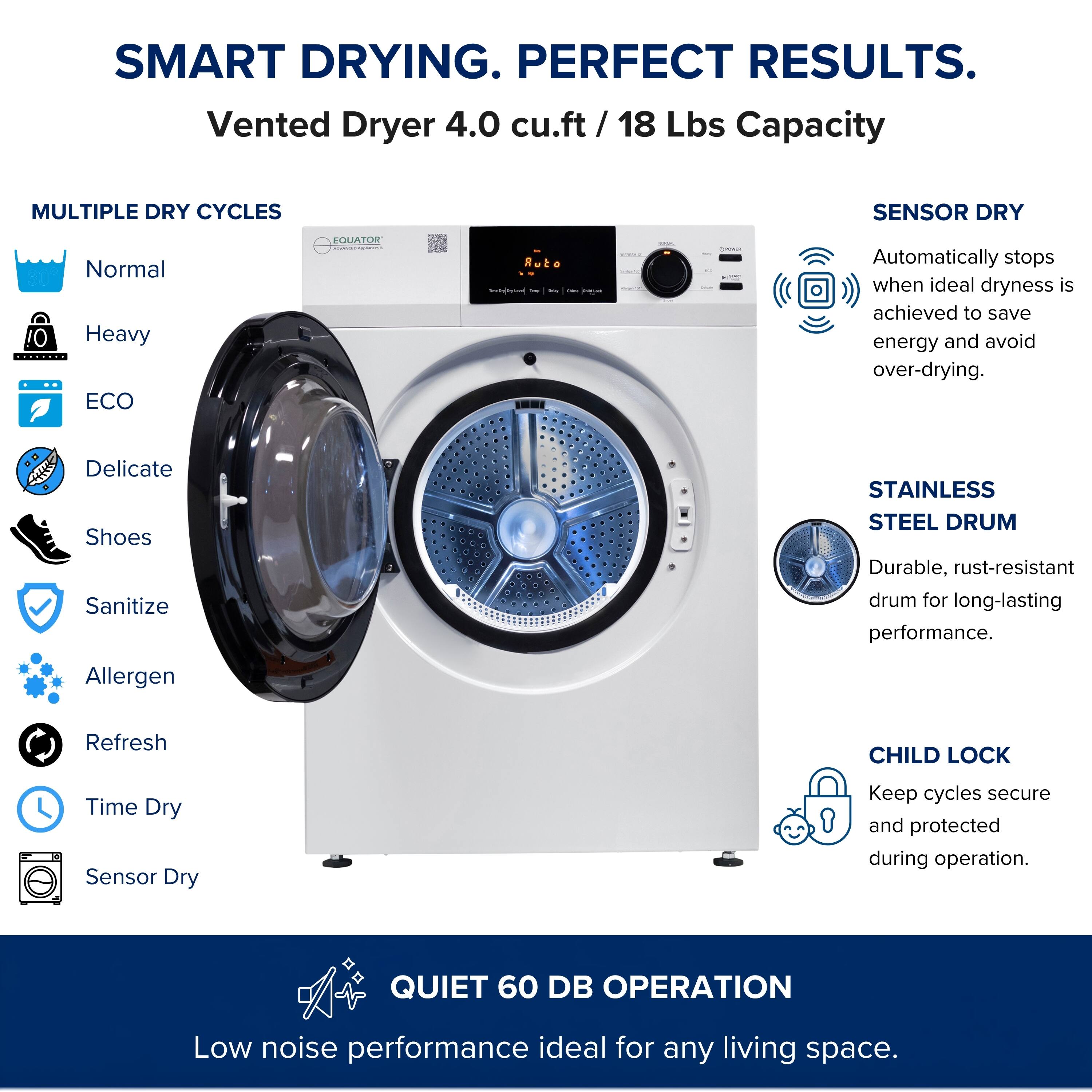 SMART DRYING. PERFECT RESULTS.  
Vented Dryer 4.0 cu.ft / 18 Lbs Capacity  

MULTIPLE DRY CYCLES  
- Normal  
- Heavy  
- ECO  
- Delicate  
- Shoes  
- Sanitize  
- Allergen  
- Refresh  
- Time Dry  
- Sensor Dry  

SENSOR DRY  
Automatically stops when ideal dryness is achieved to save energy and avoid over-drying.  

STAINLESS STEEL DRUM  
Durable, rust-resistant drum for long-lasting performance.  

CHILD LOCK  
Keep cycles secure and protected during operation.  

QUIET 60 DB OPERATION  
Low noise performance ideal for any living space.
