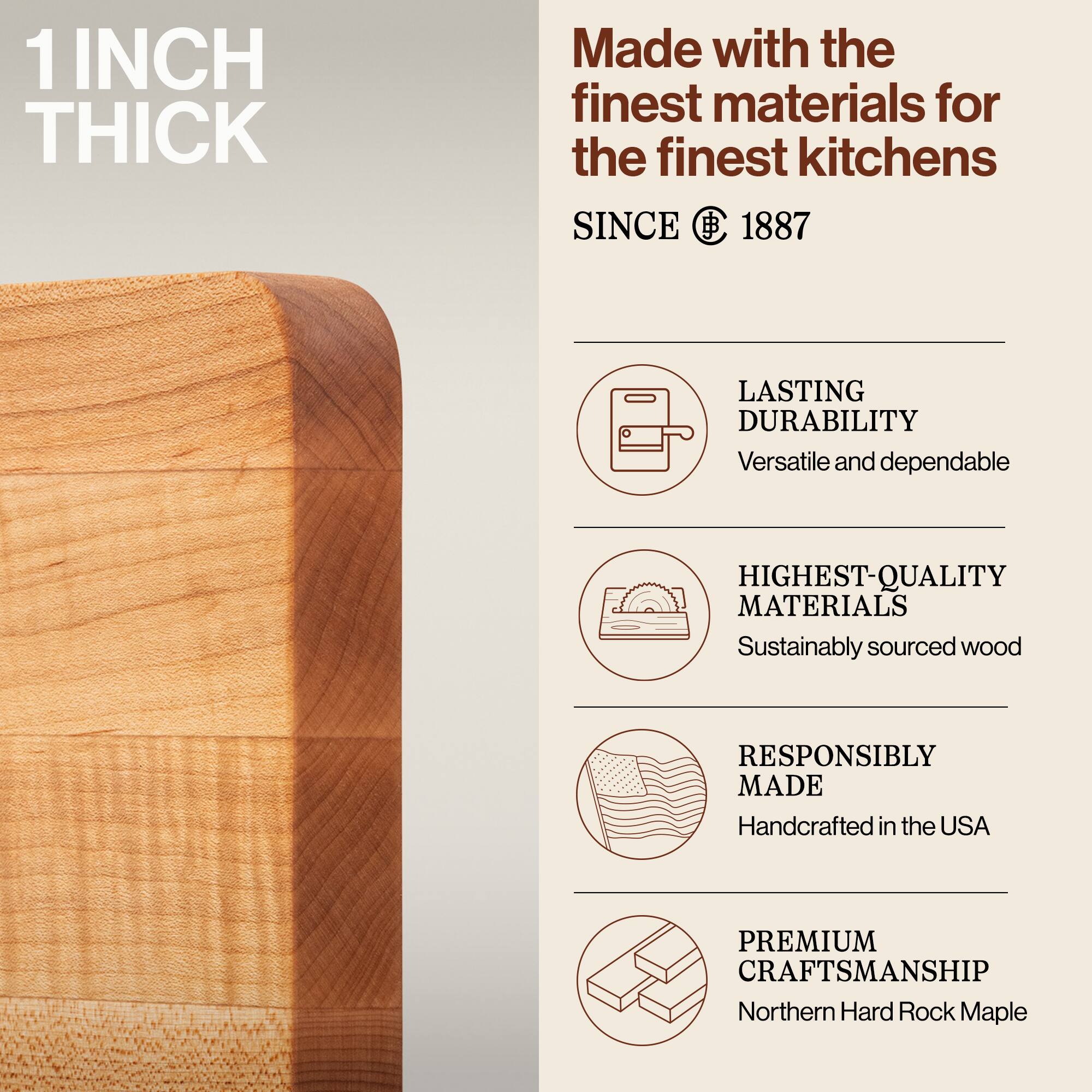 1 INCH THICK

Made with the finest materials for the finest kitchens

SINCE 1887

LASTING DURABILITY
Versatile and dependable

HIGHEST-QUALITY MATERIALS
Sustainably sourced wood

RESPONSIBLY MADE
Handcrafted in the USA

PREMIUM CRAFTSMANSHIP
Northern Hard Rock Maple