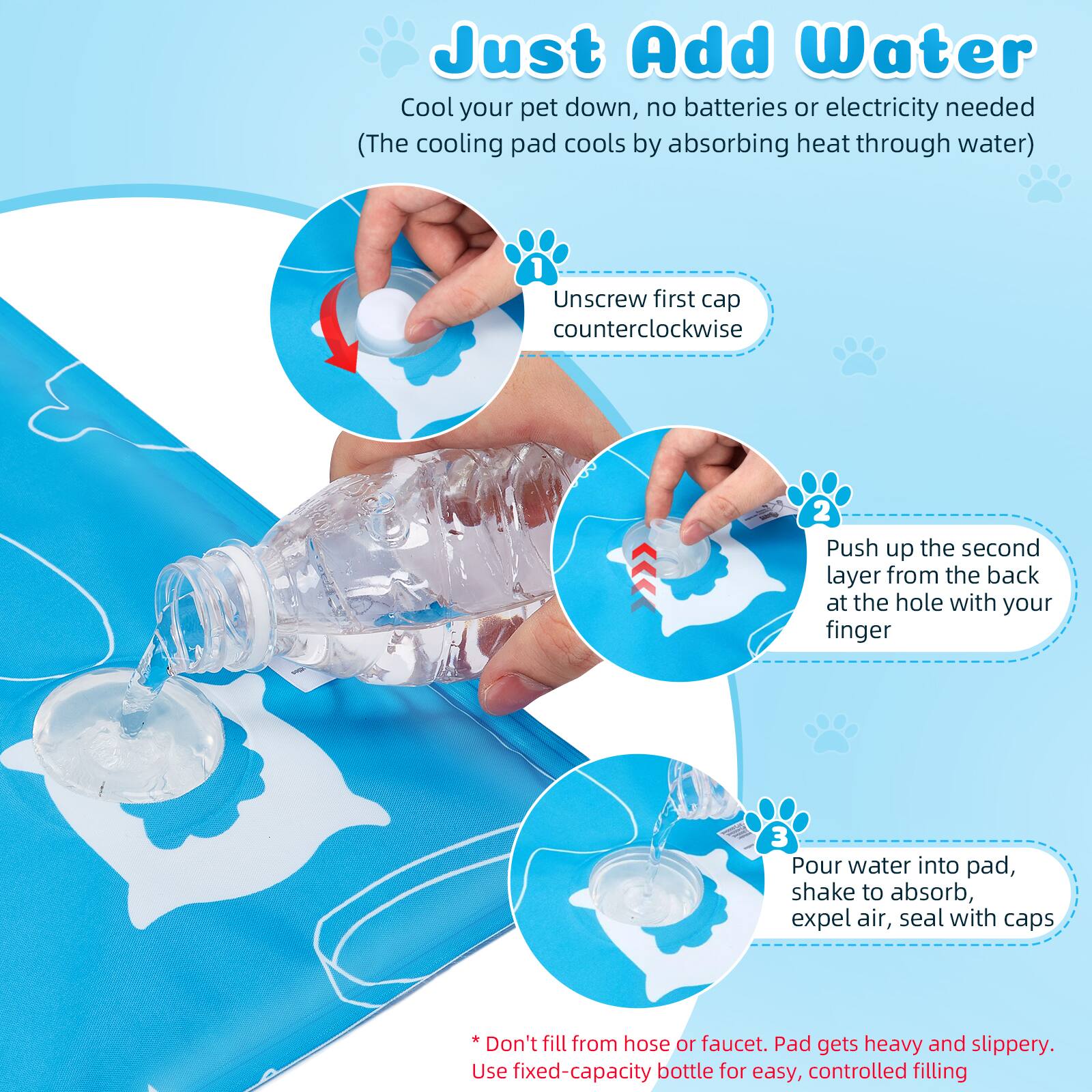 Just Add Water
Cool your pet down, no batteries or electricity needed (The cooling pad cools by absorbing heat through water)
1 Unscrew first cap counterclockwise
2 Push up the second layer from the back at the hole with your finger
3 Pour water into pad, shake to absorb, expel air, seal with caps
* Don't fill from hose or faucet. Pad gets heavy and slippery. Use fixed-capacity bottle for easy, controlled filling