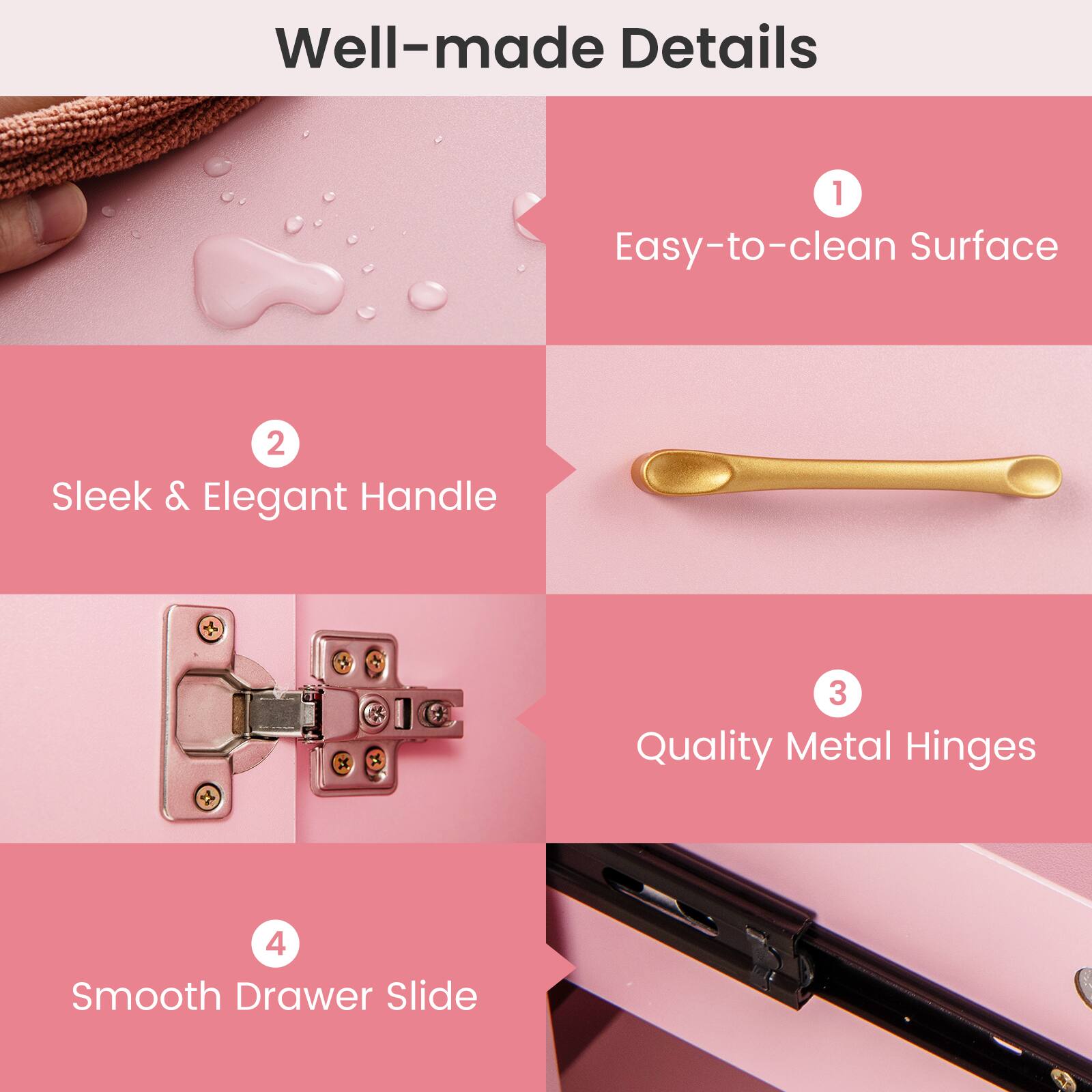 Well-made Details

1. Easy-to-clean Surface
2. Sleek & Elegant Handle
3. Quality Metal Hinges
4. Smooth Drawer Slide