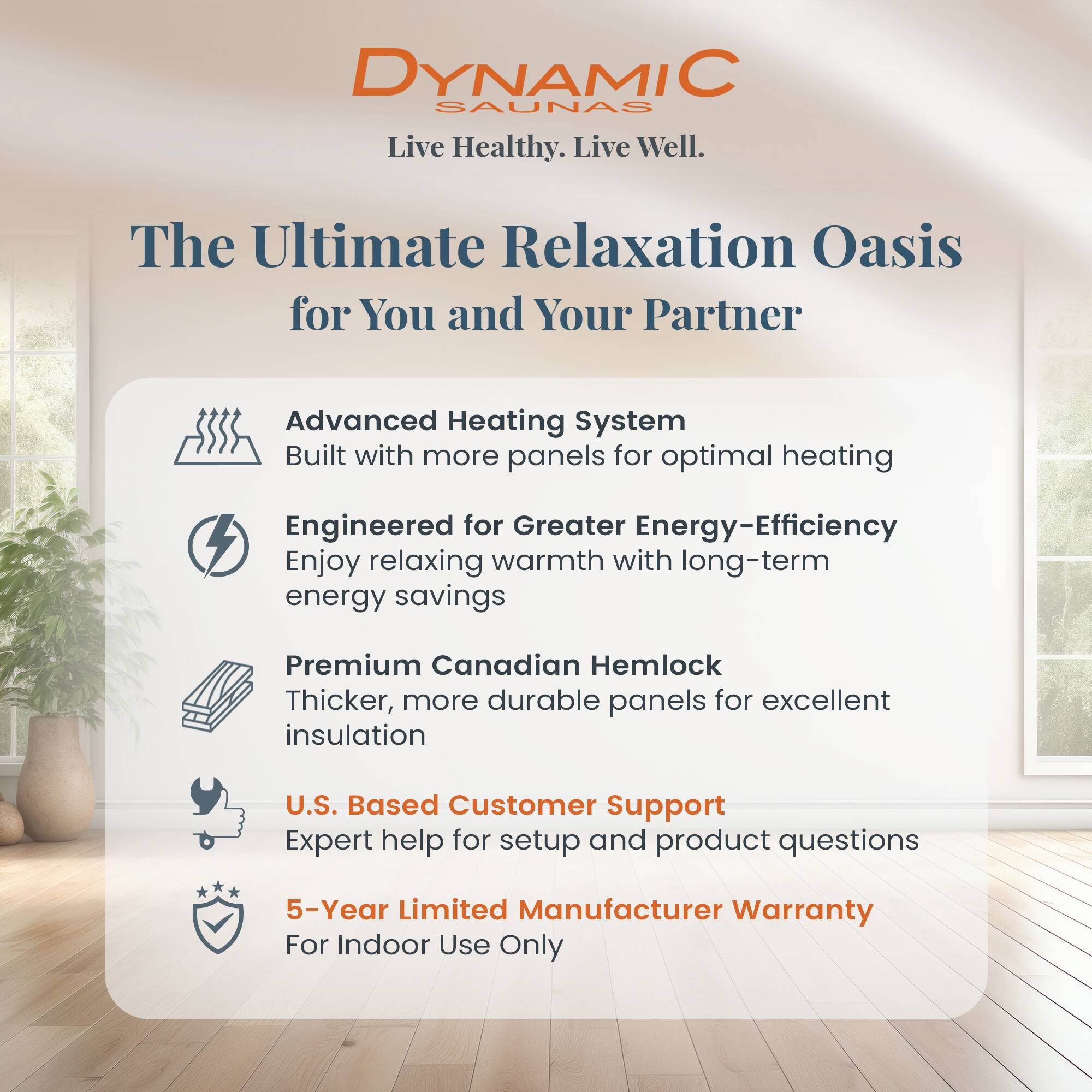 DYNAMIC SAUNAS  
Live Healthy. Live Well.

The Ultimate Relaxation Oasis for You and Your Partner

- Advanced Heating System  
  Built with more panels for optimal heating

- Engineered for Greater Energy-Efficiency  
  Enjoy relaxing warmth with long-term energy savings

- Premium Canadian Hemlock  
  Thicker, more durable panels for excellent insulation

- U.S. Based Customer Support  
  Expert help for setup and product questions

- 5-Year Limited Manufacturer Warranty  
  For Indoor Use Only