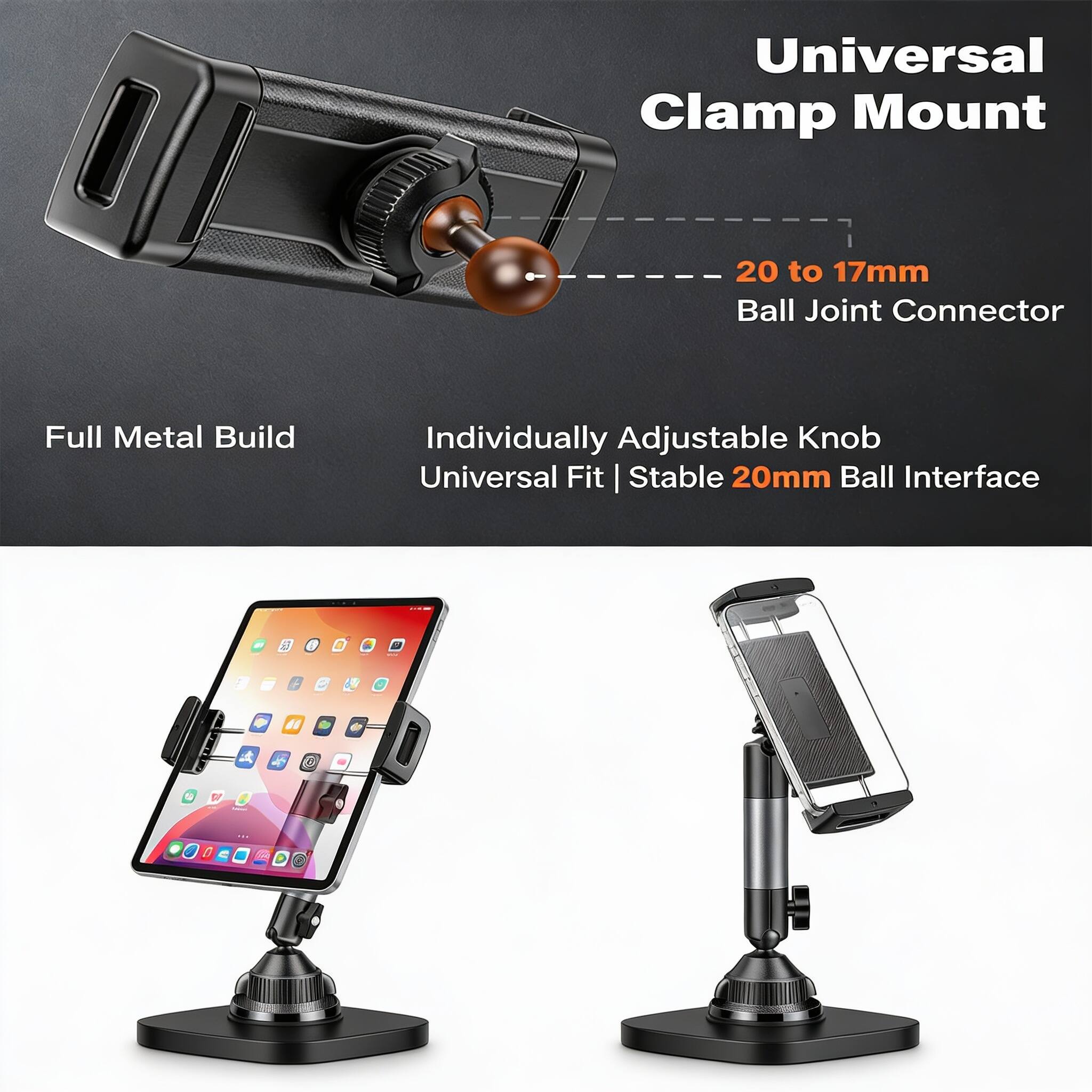 Universal Clamp Mount  
20 to 17mm Ball Joint Connector  
Full Metal Build  
Individually Adjustable Knob  
Universal Fit | Stable 20mm Ball Interface