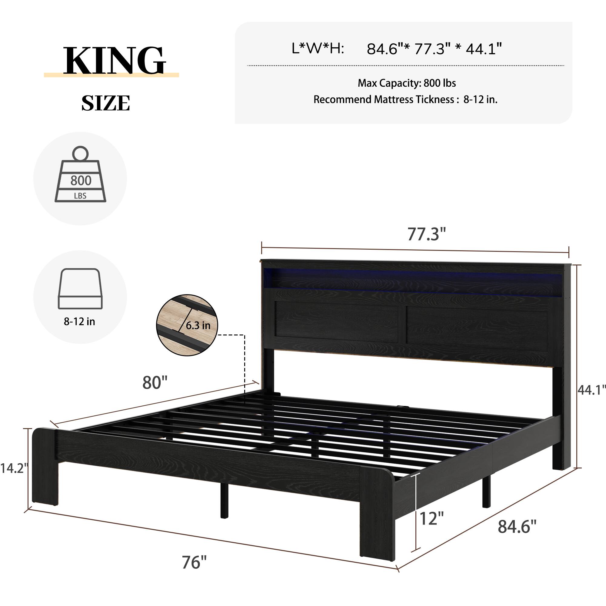 KING SIZE  
L*W*H: 84.6" * 77.3" * 44.1"  
Max Capacity: 800 lbs  
Recommend Mattress Thickness: 8-12 in.  

800 LBS  
77.3"  
8-12 in  
6.3 in  
80"  
44.1"  
14.2"  
12"  
84.6"  
76"