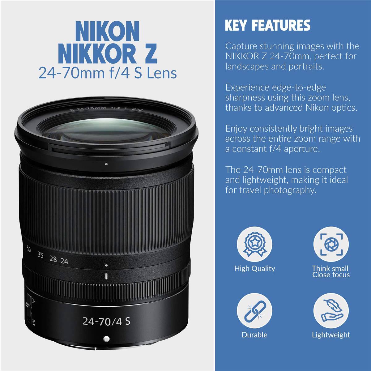 NIKON NIKKOR Z 24-70mm f/4 S Lens

KEY FEATURES
Capture stunning images with the NIKKOR Z 24-70mm, perfect for landscapes and portraits. Experience edge-to-edge sharpness using this zoom lens, thanks to advanced Nikon optics. Enjoy consistently bright images across the entire zoom range with a constant f/4 aperture. The 24-70mm lens is compact and lightweight, making it ideal for travel photography.

50 35 28 24

High Quality
Think small Close focus
Durable
Lightweight