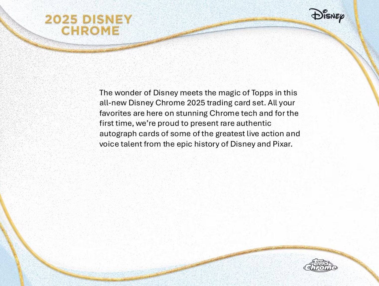 2025 DISNEY CHROME

The wonder of Disney meets the magic of Topps in this all-new Disney Chrome 2025 trading card set. All your favorites are here on stunning Chrome tech and for the first time, we're proud to present rare authentic autograph cards of some of the greatest live action and voice talent from the epic history of Disney and Pixar.