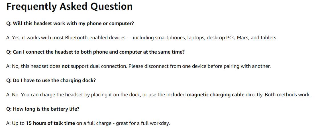 Frequently Asked Question

Q: Will this headset work with my phone or computer?
A: Yes, it works with most Bluetooth-enabled devices — including smartphones, laptops, desktop PCs, Macs, and tablets.

Q: Can I connect the headset to both phone and computer at the same time?
A: No, this headset does not support dual connection. Please disconnect from one device before pairing with another.

Q: Do I have to use the charging dock?
A: No. You can charge the headset by placing it on the dock, or use the included magnetic charging cable directly. Both methods work.

Q: How long is the battery life?
A: Up to 15 hours of talk time on a full charge — great for a full workday.