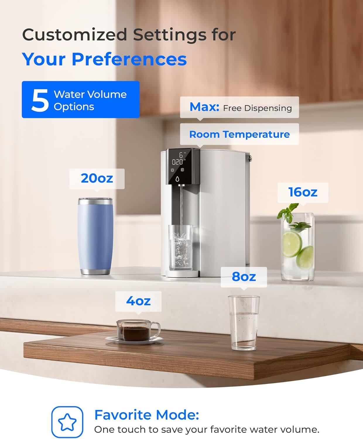 Customized Settings for Your Preferences

5 Water Volume Options

Max: Free Dispensing

Room Temperature

20oz

16oz

8oz

4oz

Favorite Mode: One touch to save your favorite water volume.
