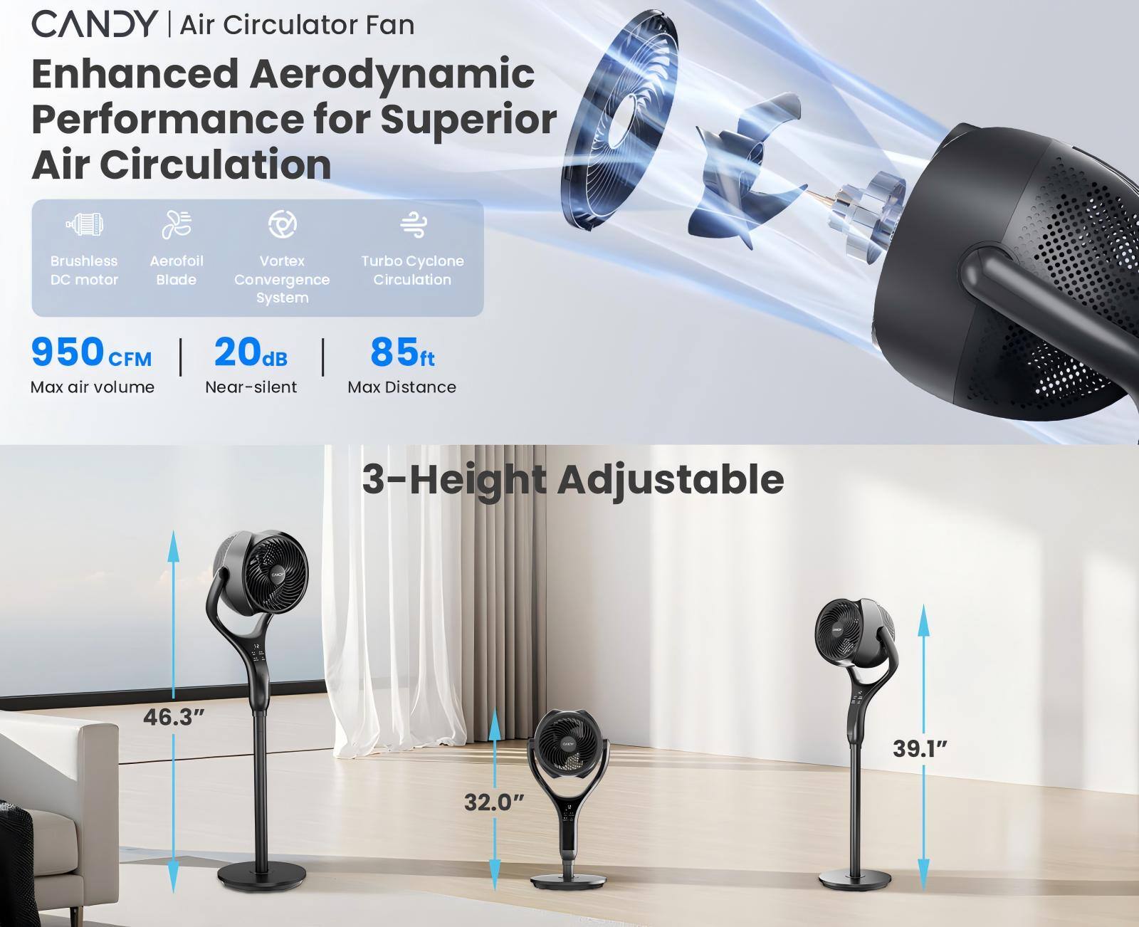 CANDY | Air Circulator Fan  
Enhanced Aerodynamic Performance for Superior Air Circulation  
- Brushless DC motor  
- Aerofoil Blade  
- Vortex Convergence System  
- Turbo Cyclone Circulation  

950 CFM  
Max air volume  

20dB  
Near-silent  

85ft  
Max Distance  

3-Height Adjustable  
46.3"  
39.1"  
32.0"