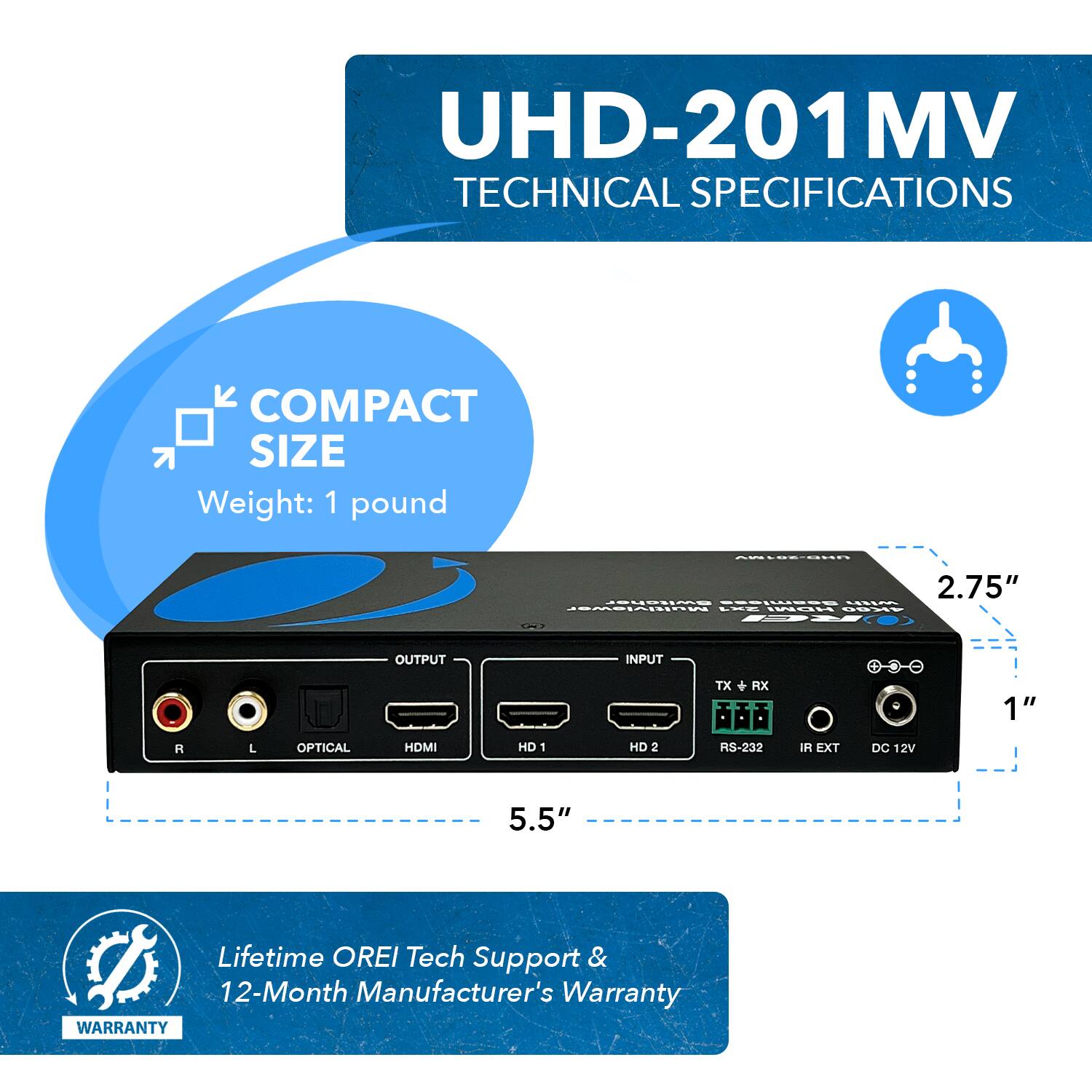 UHD-201MV TECHNICAL SPECIFICATIONS
COMPACT SIZE
Weight: 1 pound
2.75"
1"
5.5"
Lifetime OREI Tech Support & 12-Month Manufacturer's Warranty
WARRANTY