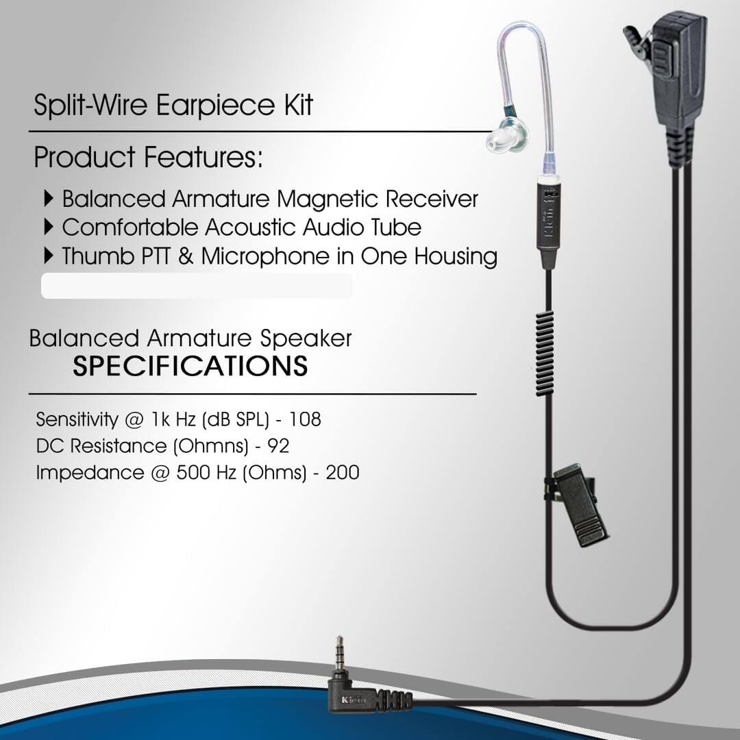 Split-Wire Earpiece Kit

Product Features:
- Balanced Armature Magnetic Receiver
- Comfortable Acoustic Audio Tube
- Thumb PTT & Microphone in One Housing

Balanced Armature Speaker

SPECIFICATIONS
- Sensitivity @ 1k Hz (dB SPL) - 108
- DC Resistance (Ohms) - 92
- Impedance @ 500 Hz (Ohms) - 200