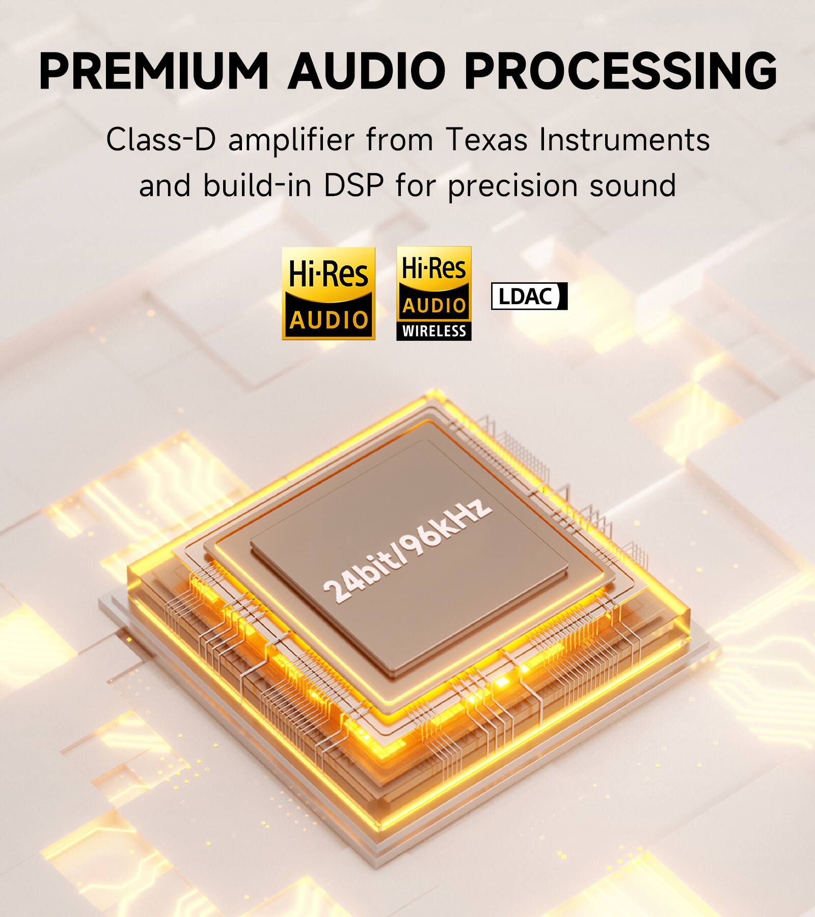 PREMIUM AUDIO PROCESSING

Class-D amplifier from Texas Instruments and build-in DSP for precision sound

Hi-Res AUDIO
Hi-Res AUDIO WIRELESS
LDAC

24bit/96kHz