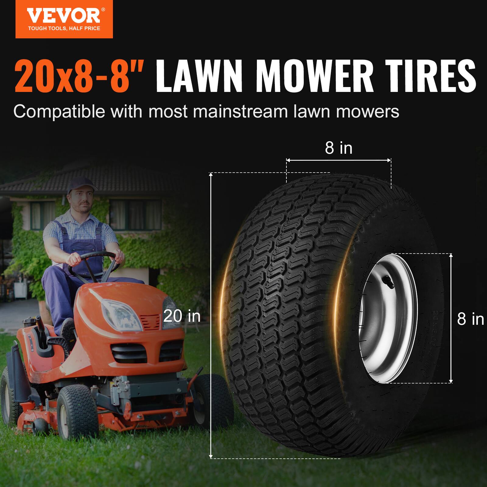 VEVOR  
TOUGH TOOLS, HALF PRICE  

20x8-8" LAWN MOWER TIRES  
Compatible with most mainstream lawn mowers  

20 in  
8 in  
8 in