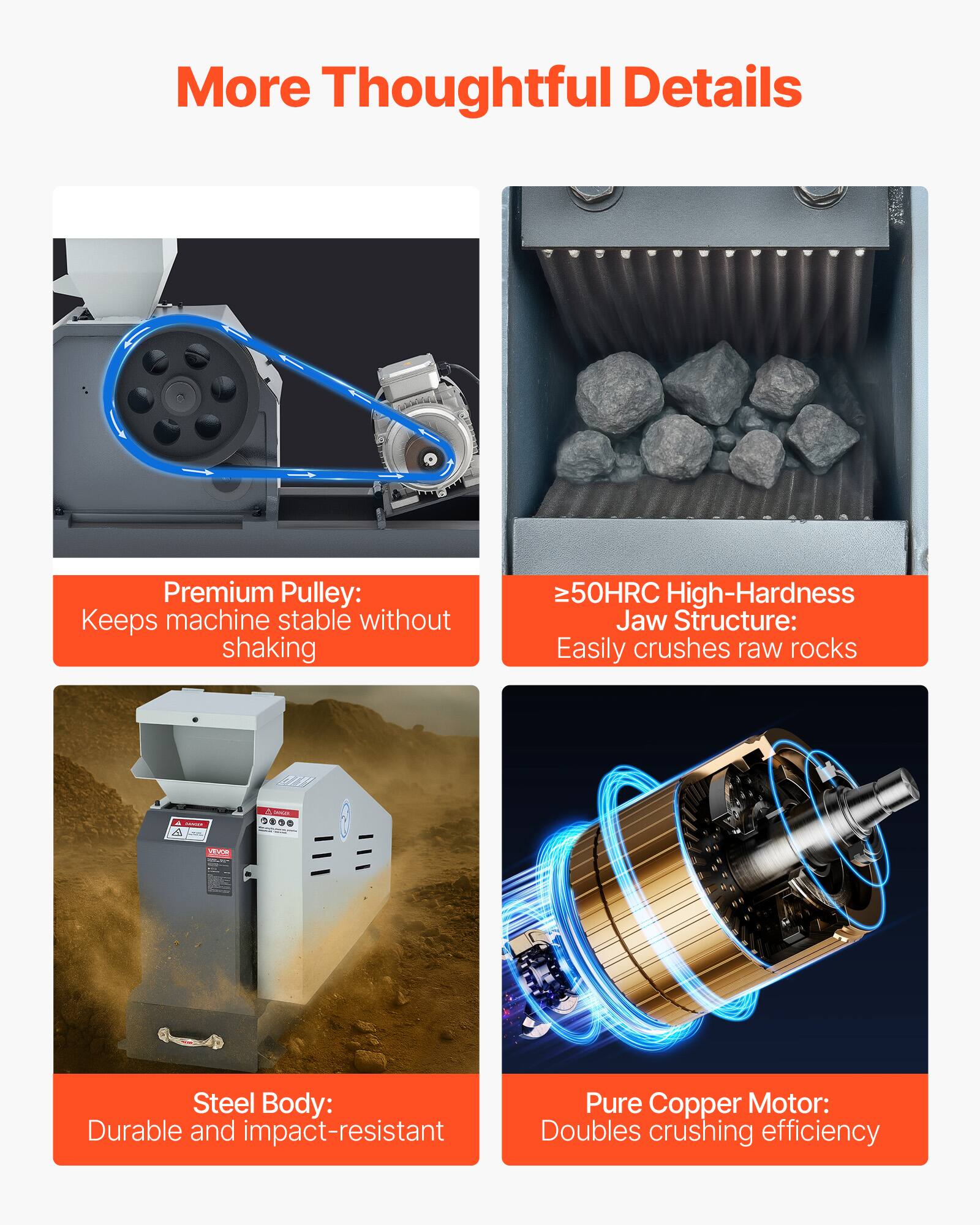 More Thoughtful Details

- Premium Pulley: Keeps machine stable without shaking
- ≥50HRC High-Hardness Jaw Structure: Easily crushes raw rocks
- Steel Body: Durable and impact-resistant
- Pure Copper Motor: Doubles crushing efficiency