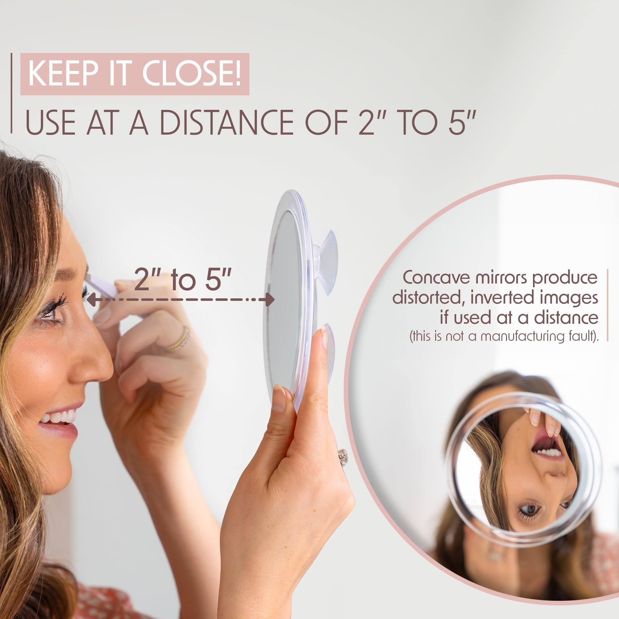 KEEP IT CLOSE!  
USE AT A DISTANCE OF 2" TO 5"  

2" to 5"  

Concave mirrors produce distorted, inverted images if used at a distance (this is not a manufacturing fault).