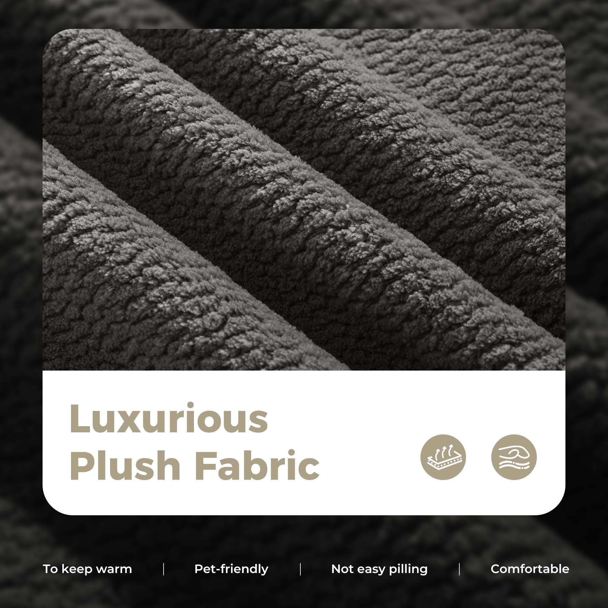 Luxurious Plush Fabric

- To keep warm
- Pet-friendly
- Not easy pilling
- Comfortable