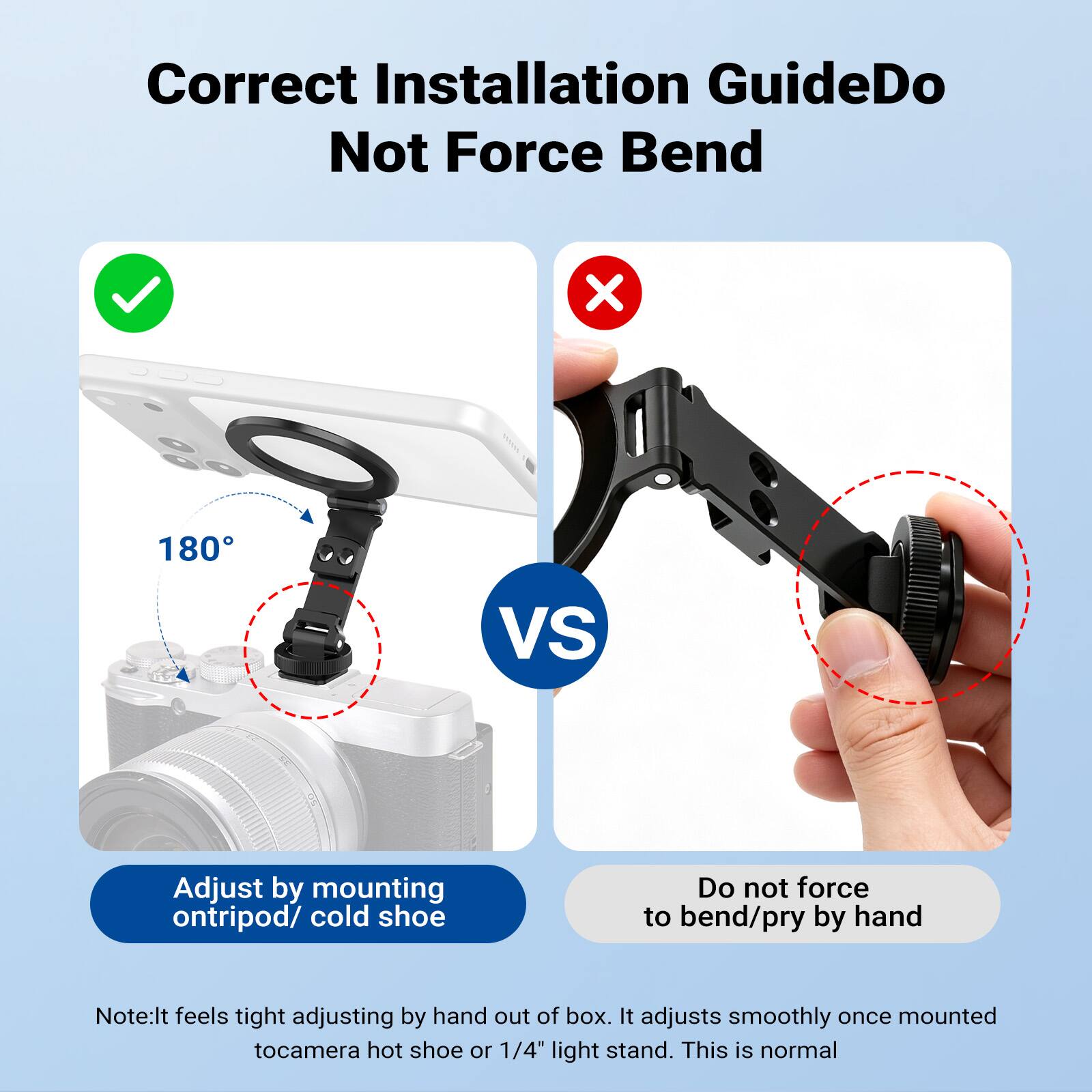 Correct Installation Guide  
Do Not Force Bend

180°

VS

Adjust by mounting on tripod/ cold shoe

Do not force to bend/pry by hand

Note: It feels tight adjusting by hand out of box. It adjusts smoothly once mounted to camera hot shoe or 1/4" light stand. This is normal