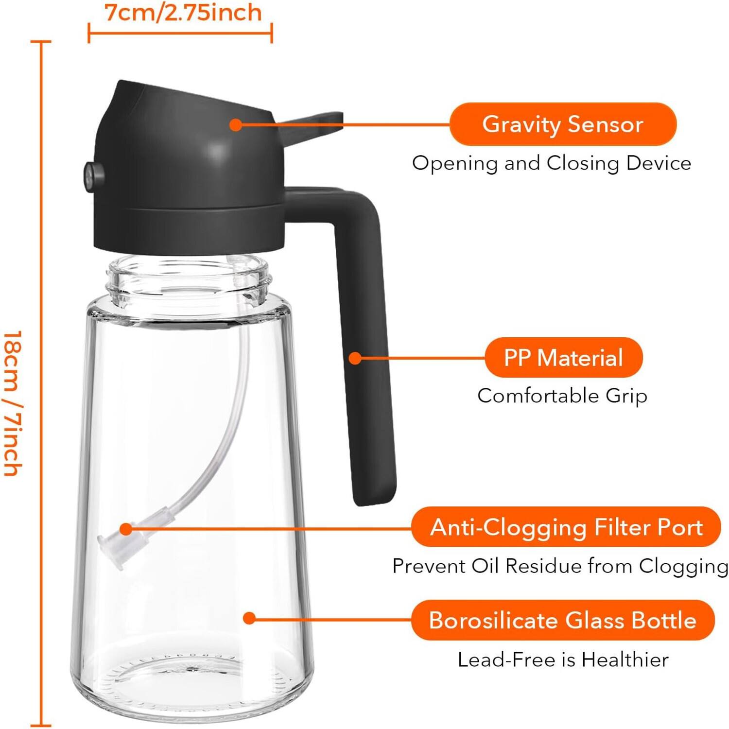 - 7cm/2.75inch
- Gravity Sensor
  - Opening and Closing Device
- 18cm/7inch
- PP Material
  - Comfortable Grip
- Anti-Clogging Filter Port
  - Prevent Oil Residue from Clogging
- Borosilicate Glass Bottle
  - Lead-Free is Healthier