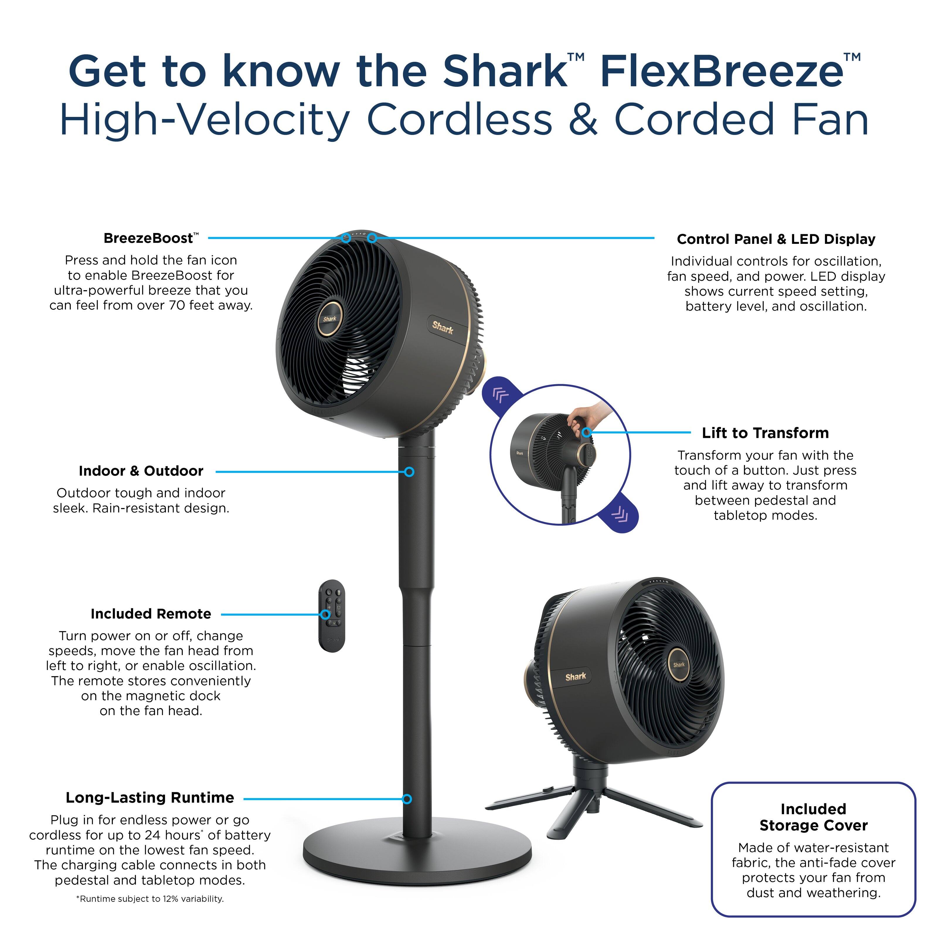 Get to know the Shark FlexBreeze High-Velocity Cordless & Corded Fan. BreezeBoost: Press and hold the fan icon to enable BreezeBoost for ultra-powerful breeze that you can feel from over 70 feet away.

Shark Control Panel & LED Display: Individual controls for oscillation, fan speed, and power. LED display shows current speed setting, battery level, and oscillation.

Indoor & Outdoor: Outdoor tough and indoor sleek. Rain-resistant design.

Lift to Transform: Press and lift away to transform between pedestal and tabletop modes.

Included Remote: Turn power on or off, change speeds, move the fan head from left to right, or enable oscillation. The remote stores conveniently on the magnetic dock on the fan head.

Shark - Long-Lasting Runtime: Plug in for endless power or go cordless for up to 24 hours of battery runtime on the lowest fan speed. The charging cable connects in both pedestal and tabletop modes.