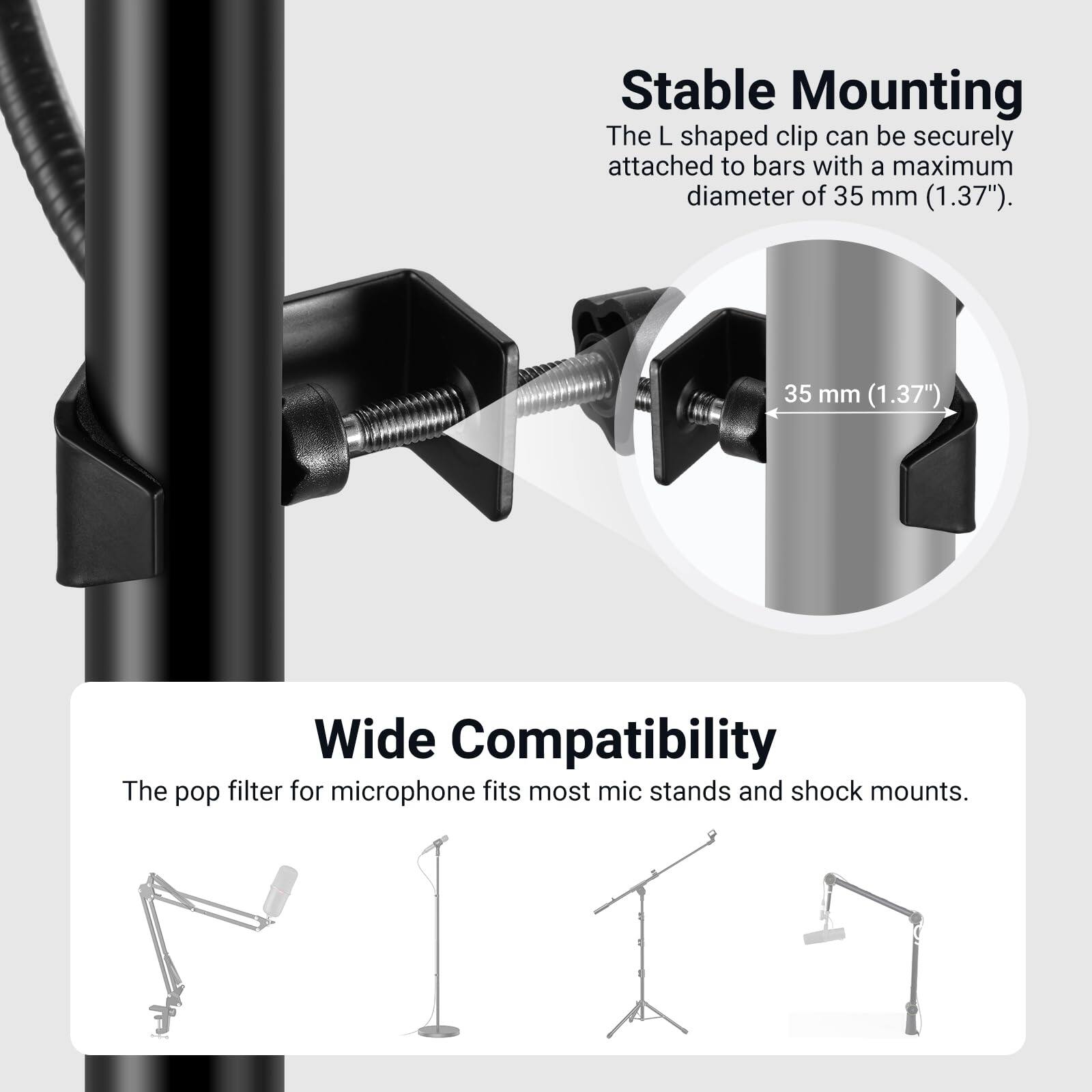Stable Mounting  
The L shaped clip can be securely attached to bars with a maximum diameter of 35 mm (1.37").  

35 mm (1.37")  

Wide Compatibility  
The pop filter for microphone fits most mic stands and shock mounts.